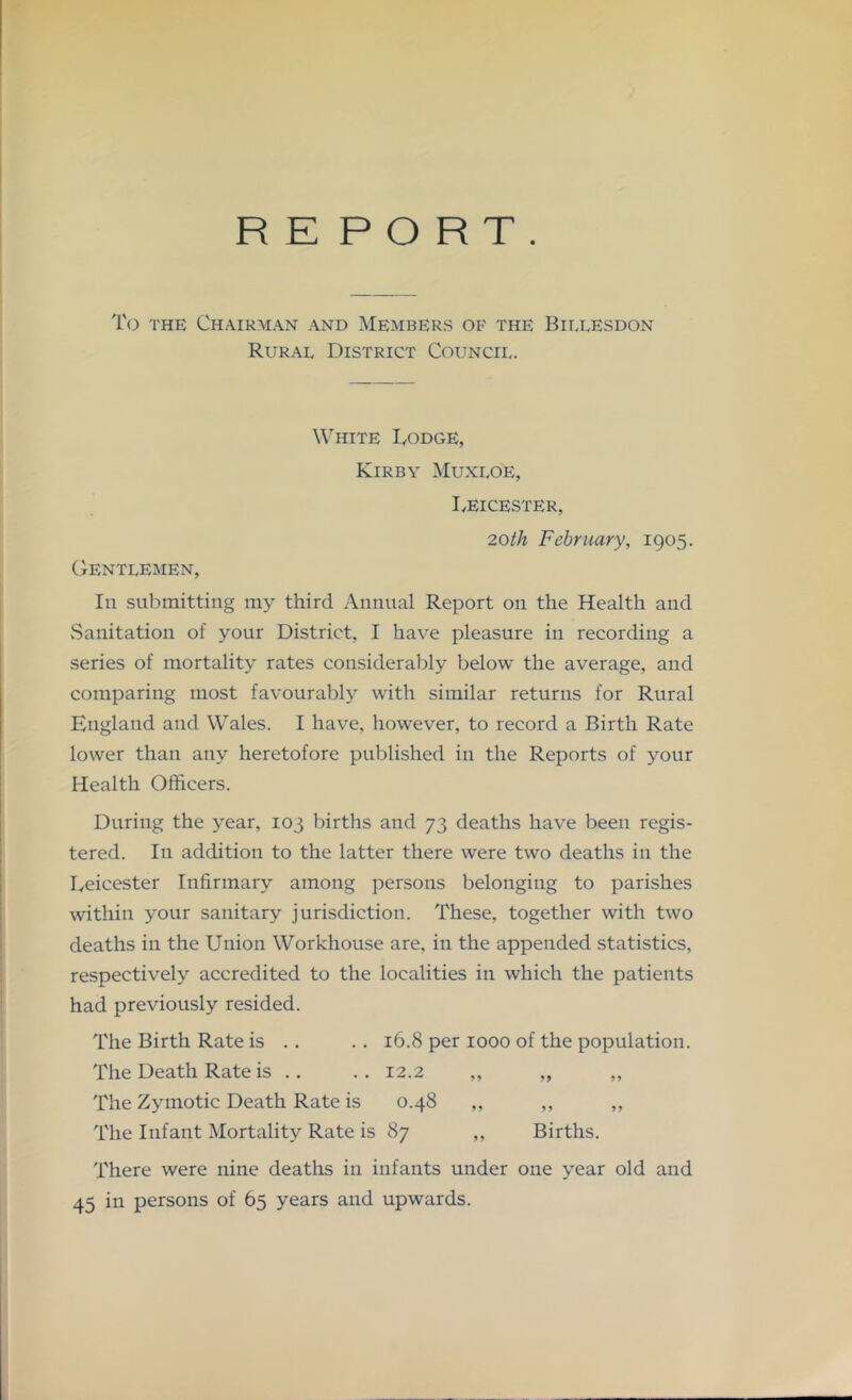RE PORT. To THE Ch.^irman and Members of the Biixesdon Rural District Council. White Dodge, Kirby Muxloe, I/EICESTER, 20th February, 1905. CtENTLEMEN, In submitting my third Annual Report on the Health and vSanitation of your District, I have pleasure in recording a series of mortality rates considerably below the average, and comparing most favourably with similar returns for Rural England and Wales. I have, however, to record a Birth Rate lower than any heretofore published in the Reports of your Health Officers. During the year, 103 births and 73 deaths have been regis- tered. In addition to the latter there were two deaths in the Leicester Infirmary among persons belonging to parishes within your sanitary jurisdiction. These, together with two deaths in the Union Workhouse are, in the appended statistics, respectively accredited to the localities in which the patients had previously resided. The Birth Rate is .. . . 16.8 per 1000 of the population. The Death Rate is .. .. 12.2 ,, „ ,, The Zymotic Death Rate is 0.48 ,, ,, ,, The Infant Mortality Rate is 87 ,, Births. There were nine deaths in infants under one year old and 45 in persons of 65 years and upwards.