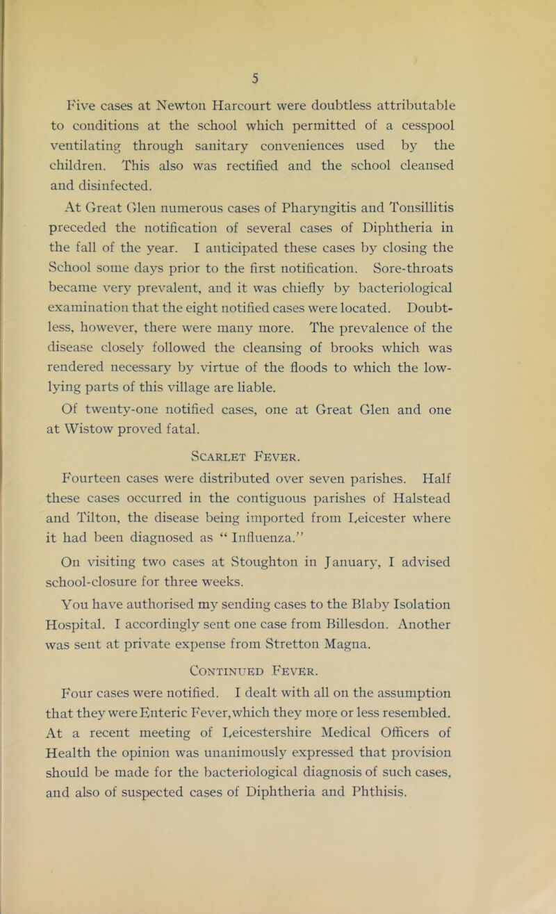 Five cases at Newton Harcourt were doubtless attributable to conditions at the school which permitted of a cesspool ventilating through sanitary conveniences used by the children. This also was rectified and the school cleansed and disinfected. At Great Glen numerous cases of Pharyngitis and Tonsillitis preceded the notification of several cases of Diphtheria in the fall of the year. I anticipated these cases by closing the School some days prior to the first notification. Sore-throats became very prevalent, and it was chiefly by bacteriological examination that the eight notified cases were located. Doubt- less, however, there were many more. The prevalence of the disease closely followed the cleansing of brooks which was rendered necessary by virtue of the floods to which the low- lying parts of this village are liable. Of twenty-one notified cases, one at Great Glen and one at Wistow proved fatal. Scarlet Fever. Fourteen cases were distributed over seven parishes. Half these cases occurred in the contiguous parishes of Halstead and Tilton, the disease being imported from lyeicester where it had been diagnosed as “ Influenza.” On visiting two cases at Stoughton in January, I advised school-closure for three weeks. You have authorised my sending cases to the Blaby Isolation Hospital. I accordingly sent one case from Billesdon. Another was sent at private expense from Stretton Magna. Continued Fever. Four cases were notified. I dealt with all on the assumption that they were Enteric Fever, which they more or less resembled. At a recent meeting of Eeicestershire Medical Officers of Health the opinion was unanimously expressed that provision should be made for the bacteriological diagnosis of such cases, and also of suspected cases of Diphtheria and Phthisis.