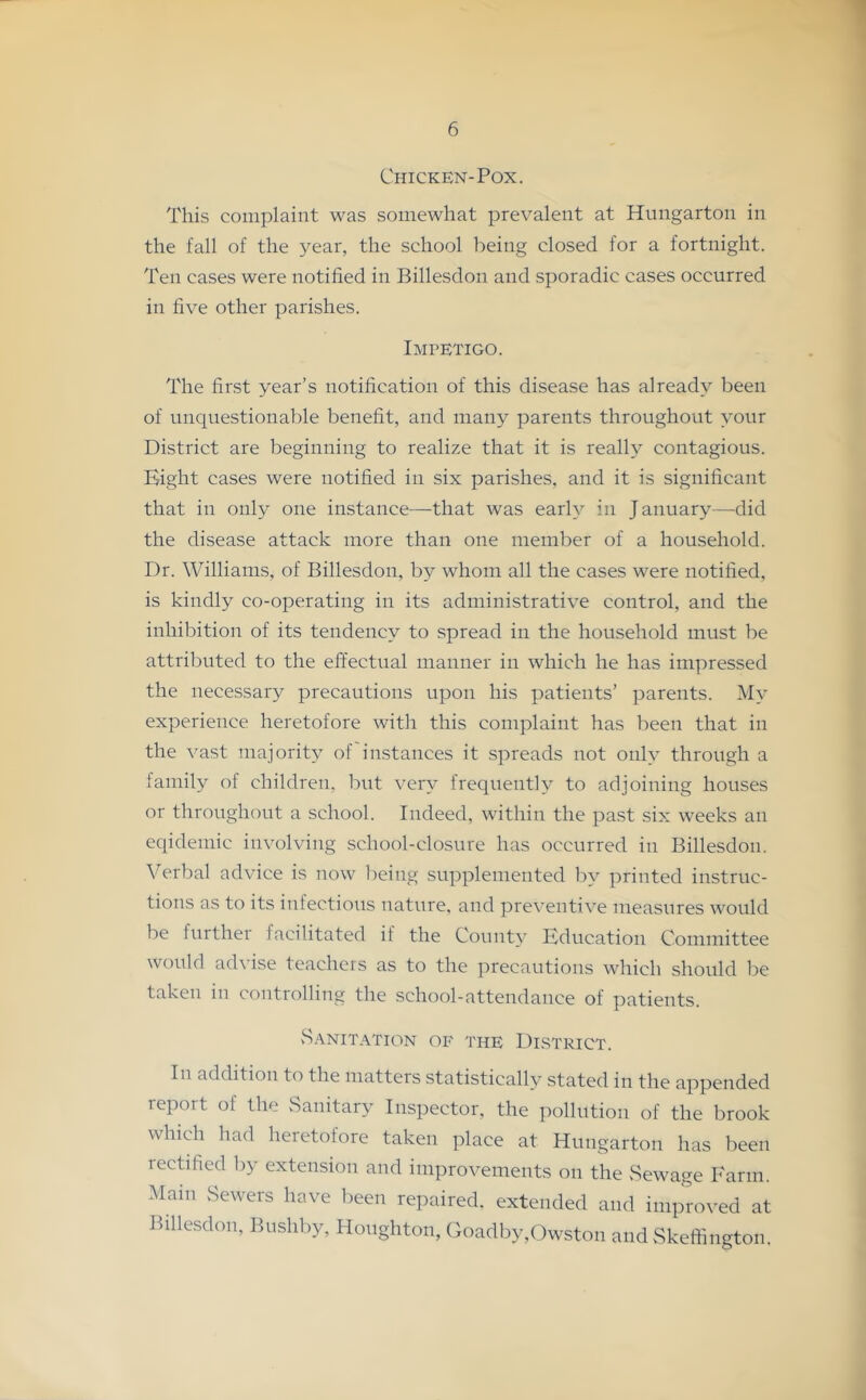 1 6 Chicken-Pox. This complaint was somewhat prevalent at Hungarton in the fall of the year, the school being closed for a fortnight. Ten cases were notified in Billesdon and sporadic cases occurred in five other parishes. Impetigo. The first year’s notification of this disease has already been of unquestionable benefit, and many parents throughout your District are beginning to realize that it is really contagious. Bight cases were notified in six parishes, and it is significant that in only one instance—that was early in January—did the disease attack more than one member of a household. Dr. Williams, of Billesdon, by whom all the cases were notified, is kindly co-operating in its administrative control, and the inhibition of its tendency to spread in the household must be attributed to the effectual manner in which he has impressed the necessary precautions upon his patients’ parents. My experience heretofore with this complaint has been that in the vast majority of instances it spreads not only through a family of children, but very frequently to adjoining houses or throughcuit a school. Indeed, within the past six weeks an eqidemic involving school-closure has occurred in Billesdon. Verbal advice is now being supplemented liy printed instruc- tions as to its infectious nature, and preventive measures would be further facilitated if the County Education Committee would advise teachers as to the precautions which should be taken in controlling the school-attendance of patients. .Sanitation of the District. In addition to the matters statistically stated in the appended report of the .Sanitary Inspector, the pollution of the brook which had heretofore taken place at Hungarton has been rectified by extension and improvements on the Sewage Farm. Mam Sewers have been repaired, extended and improved at Billesdon, Bushby, Houghton, Goadby,Owston and Skeffington.