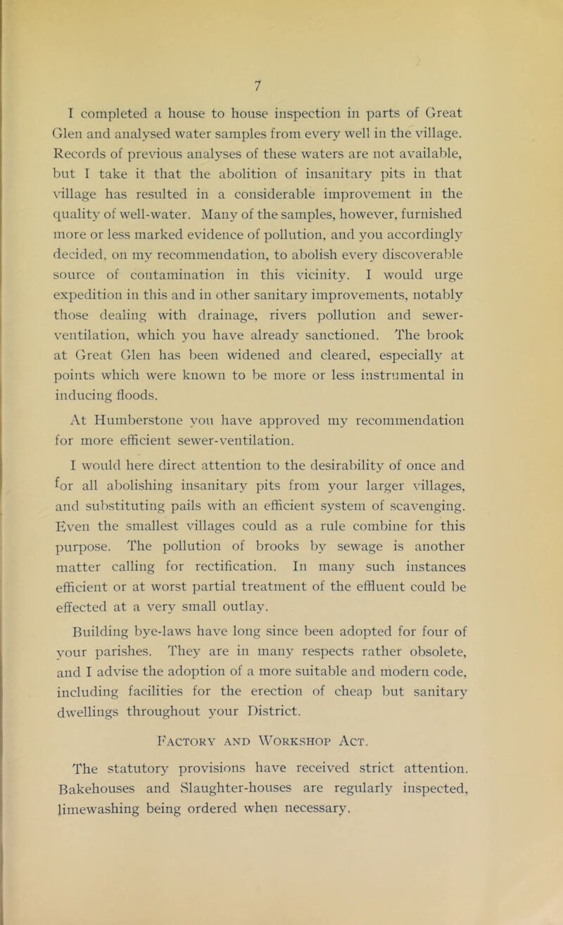 I completed a house to house inspection in parts of Great Glen and analysed water samples from every well in the village. Records of previous analyses of these waters are not available, but I take it that the abolition of insanitary pits in that \’illage has resulted in a considerable improvement in the quality of well-water. Many of the samples, however, furnished more or less marked evidence of pollution, and you according!}^ decided, on my recommendation, to abolish every discoverable source of contamination in this vicinity. I would urge expedition in this and in other sanitary improvements, notably those dealing with drainage, rivers pollution and sewer- ventilation, which you have already sanctioned. The brook at Great Glen has been widened and cleared, especially at points which were known to be more or less instrmnental in inducing floods. At Humberstone you have approved my recommendation for more efficient sewer-ventilation. I would here direct attention to the desirability of once and for all abolishing insanitary pits from your larger villages, and substituting pails with an efficient system of scavenging. Even the smallest villages could as a rule combine for this purpose. The pollution of brooks by sewage is another matter calling for rectification. In many such instances efficient or at worst partial treatment of the elffuent could be effected at a very small outlay. Building bye-laws have long since been adopted for four of your parishes. 'Phey are in many respects rather obsolete, and I advise the adoption of a more suitable and modern code, including facilities for the erection of cheap but sanitarj^ dwellings throughout your District. Factory and Workshop Act. The statutory provisions have received strict attention. Bakehouses and Slaughter-houses are regularly inspected, limewashing being ordered when necessary.