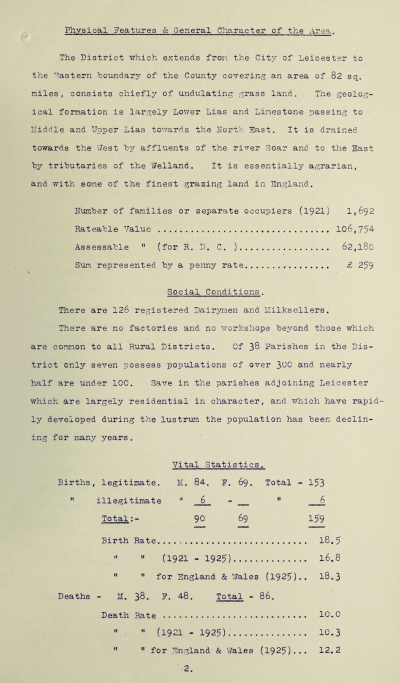 Physical features & General Character of the Area. The District which extends from the City of Leicester to the Eastern boundary of the County covering an area of 82 sq. miles, consists chiefly of undulating grass land. The geolog- ical formation is largely Lower Lias and Limestone passing to Middle and Upper Lias towards the North East. It is drained towards the Vest by affluents of the river Soar and to the East by tributaries of the Welland. It is essentially agrarian, and with some of the finest grazing land in England. Number of families or separate occupiers (1921) 1,692 Rateable Value . . . < 106,754 Assessable  (for R. D. C. ) 62,180 Sum represented by a penny rate ,. £ 259 Social Conditions. There are 126 registered Dairymen and llilksellers. There are no factories and no workshops beyond those which are common to all Rural Districts. Of 38 Parishes in the Dis- trict only seven possess populations of over 3C0 and nearly half are under 100. Save in the parishes adjoining Leicester which are largely residential in character, and which have rapid- ly developed during the lustrum the population has been declin- ing for many years. Vital Statistics.. Births, legitimate. M. 84. E. 69. Total - 153  illegitimate H 6 -  6 Total:- 90 69 159 Birth Rate l8.5   (1921 - 1925) 16.8   for England & Wales (1925).. 18.3 Deaths - M„ 38. E. 48. Total - 86. Death Rate 10.0   (1921 - 1925) 10.3  for England & Wales (1925)... 12.2 2.