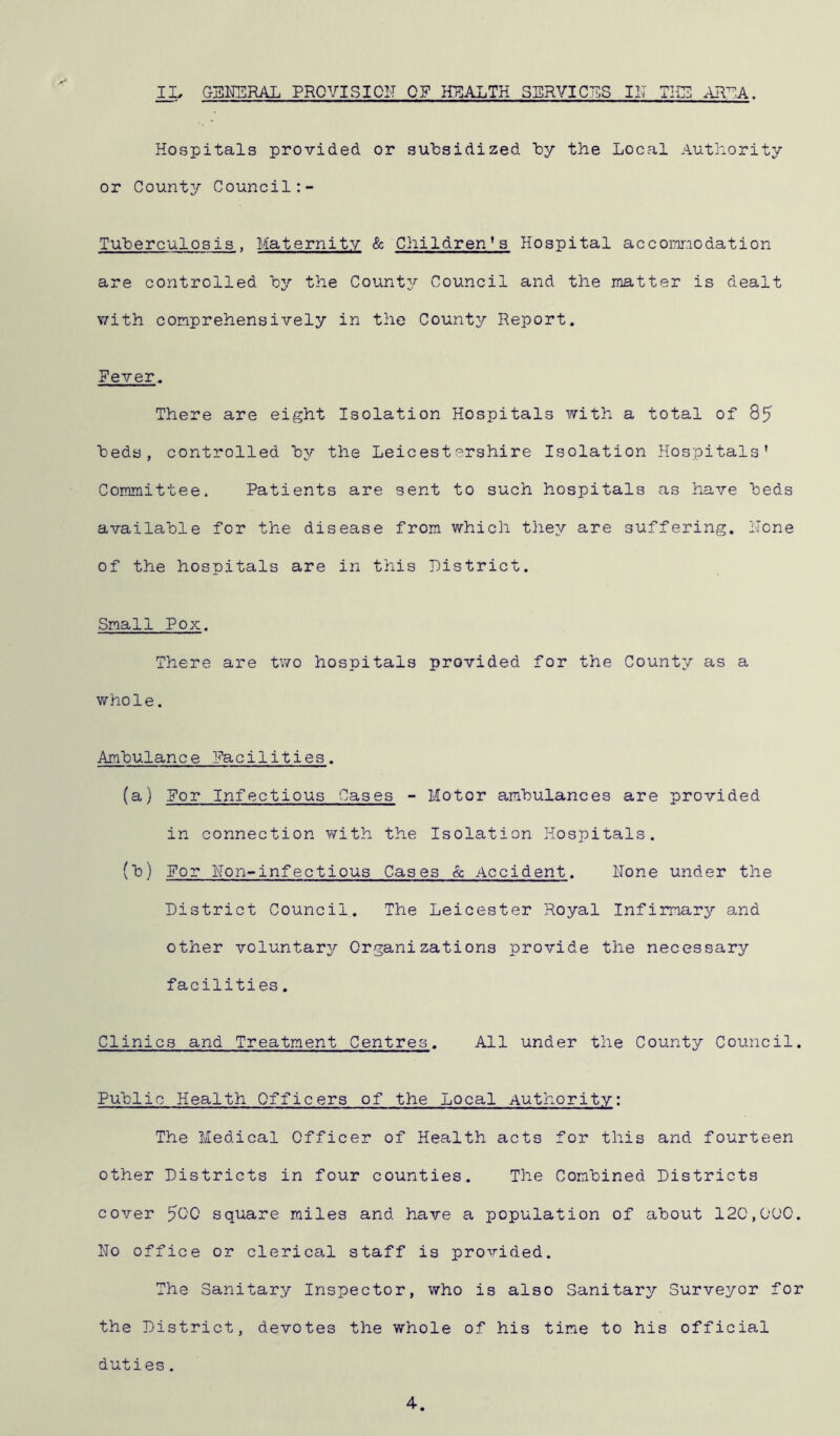 Hospitals provided or subsidized by the Local Authority or County Council Tuberculosis , Maternity & Children’ s Hospital accommodation are controlled by the County Council and the matter is dealt with comprehensively in the County Report. Fever. There are eight Isolation Hospitals with a total of 85 beds, controlled by the Leicestershire Isolation Hospitals’ Committee. Patients are sent to such hospitals as have beds available for the disease from which they are suffering. TTcne of the hospitals are in this District. Small Pox. There are two hospitals provided for the County as a whole. Ambulance Facilities. (a) For Infectious Cases - Motor ambulances are provided in connection with the Isolation Hospitals. (b) For Hon-infectious Cases & Accident. Hone under the District Council. The Leicester Royal Infirmary and other voluntary Organizations provide the necessary facilities. Clinics and Treatment Centres. All under the County Council Public Health Officers of the Local Authority: The Medical Officer of Health acts for this and fourteen other Districts in four counties. The Combined Districts cover 500 square miles and have a population of about 120,000 Ho office or clerical staff is provided. The Sanitary Inspector, who is also Sanitary Surveyor fo the District, devotes the whole of his time to his official duties. 4
