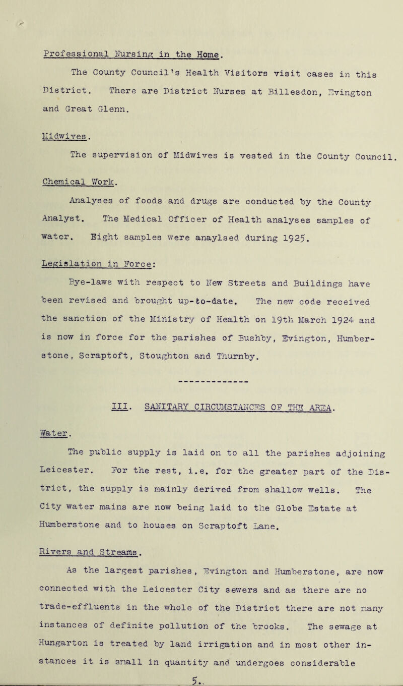 The County Council's Health Visitors visit cases in this District. There are District Nurses at Billesdon, Evington and Great Glenn. Midwives . The supervision of Midwives is vested in the County Council. Chemical Work. Analyses of foods and drugs are conducted by the County Analyst. The Medical Officer of Health analyses samples of water. Eight samples were anaylsed during 1925. Legislation in Eorce: Bye-laws with respect to New Streets and Buildings have been revised and brought up-bo-date. The new code received the sanction of the Ministry of Health on 19th March 1924 and is now in force for the parishes of Bushby, Evington, Humber- stone, Scraptoft, Stoughton and Thurnby. III. SANITARY CIRCUMSTANCES 0E THE AREA. Water. The public supply is laid on to all the parishes adjoining Leicester. Dor the rest, i.e. for the greater part of the Dis- trict, the supply is mainly derived from shallow wells. The City water mains are now being laid to the Globe Estate at Humberstone and to houses on Scraptoft Lane. Rivers and Streams. As the largest parishes, Evington and Humberstone, are now connected with the Leicester City sewers and as there are no trade-effluents in the whole of the District there are not many instances of definite pollution of the brooks. The sewage at Kungarton is treated by land irrigation and in most other in- stances it is snail in quantity and undergoes considerable 5..