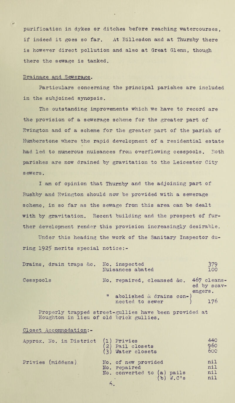 purification in dykes or ditches before reaching watercourses, if indeed it goes so far. At Billesdon and at Thurnby there is however direct pollution and also at Great Glenn, though there the sewage is tanked. Drainage and Sewerage. Particulars concerning the principal parishes are included in the subjoined synopsis. The outstanding improvements which we have to record are the provision of a sewerage scheme for the greater part of Evington and of a scheme for the greater part of the parish of Humberstone where the rapid development of a residential estate had led to numerous nuisances from overflowing cesspools. Doth parishes are now drained by gravitation to the Leicester City s ewers. I am of opinion that Thurnby and the adjoining part of Bushby and Evington should now be provided with a sewerage scheme, in so far as the sewage from this area can be dealt with by gravitation. Recent building and the prospect of fur- ther development render this provision increasingly desirable. Under this heading the work of the Sanitary Inspector du- ring 1925 merits special notice:- Drains, drain traps &c. Do. inspected 379 Nuisances abated 100 Cesspools No. repaired, cleansed &c. 467 cleans ed by scav engers.  abolished Cc drains con-) nected to sewer ) 176 Properly trapped street-gullies have been provided at Houghton in lieu of old brick gullies. Closet Accommodation:- Approx. No. in District (1) Privies 440 (2) Pail closets 960 (3) Water closets 600 Privies (middens) No. of new provided nil No. repaired nil No. converted to (a) pails nil (b) W.C’s nil