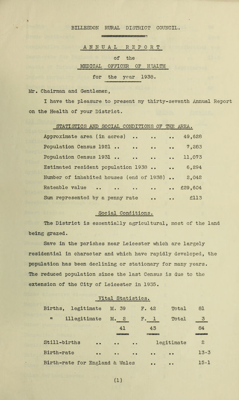BILLESDON RURAL DISTRICT COUNCIL. A N N U A L REPORT of the MEDICAL OFFICER OF HEALTH for the year 1938. Mr. Chairman and Gentlemen, I have the pleasure to present my thirty-seventh Annual Report on the Health of your District. STATISTICS AND SOCIAL CONDITIONS OF THE AREA. Approximate area (in acres) • • 9 • • 9 49,628 Population Census 1921 .* • • • • 9 9 7,283 Population Census 1931 .. 9 « • 9 • • 11,073 Estimated resident population 1938 9 • 9 9 6,294 Number of inhabited houses (end of 1938) .. 2,042 Rateable value e a 9 9 9 0 £29,604 Sum represented by a penny rate • • 9 9 £113 Social Conditions. The District is essentially agricultural, most of the land being grazed. Save in the parishes near Leicester which are largely residential in character and which have rapidly developed, the population has been declining or stationary for many years. The reduced population since the last Census is due to the extension of the City of Leicester in 1935. Vital Statistics. Births, legitimate M. 39 F. 42 Total 81  illegitimate M. 2 F. 1 Total 3 41 43 84 Still-births .. .. .. legitimate 2 Birth-rate .. .. .. .. .. 13•3 Birth-rate for England & Wales • • • • 15 -1
