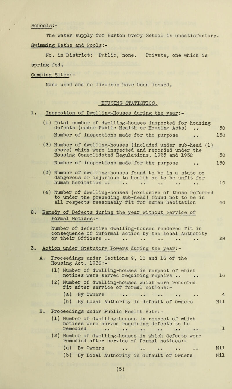 Schools:- The water supply for Burton Overy School is unsatisfactory. Swimming Baths and Pools:- No. in District: Public, none. Private, one which is spring fed. Camping Sites:- None used and no licenses have been issued. HOUSING STATISTICS. 1. Inspection of Dwelling-Houses during the year: (1) Total number of dwelling-houses inspected for housing defects (under Public Health or Housing Acts) ., 50 Number of inspections made for the purpose .. 150 (2) Number of dwelling-houses (included under sub-head (1) above) which were inspected and recorded under the Housing Consolidated Regulations, 1925 and 1932 50 Number of inspections made for the purpose .. 150 (3) Number of dwelling-houses found to be in a state so dangerous or injurious to health as to be unfit for human habitation .. .. .. .. .. .. 10 (4) Number of dwelling-houses (exclusive of those referred to under the preceding sub-head) found not to be in all respects reasonably fit for human habitation 40 2. Remedy of Defects during the year without Service of Formal Notices:- Number of defective dwelling-houses rendered fit in consequence of informal action by the Local Authority or their Officers .. .. .. .. .. .. 28 3. Action under Statutory Powers during the year:- A. Proceedings under Sections 9, 10 and 16 of the Housing Act, 1936:- (1) Number of dwelling-houses in respect of which notices were served requiring repairs .„ .. 16 (2) Number of dwelling-houses which were rendered fit after service of formal notices:- (a) By Owners .. .. .. .. .. 4 (b) By Local Authority in default of Owners Nil B. Proceedings under Public Health Acts:- (1) Number of dwelling-houses in respect of which notices were served requiring defects to be remedied .. ». .. .. .. .. 1 (2) Number of dwelling-houses in which defects were remedied after service of formal notices:- (a) By Owners .. .. .. .. .. Nil (b) By Local Authority in default of Owners Nil (5)
