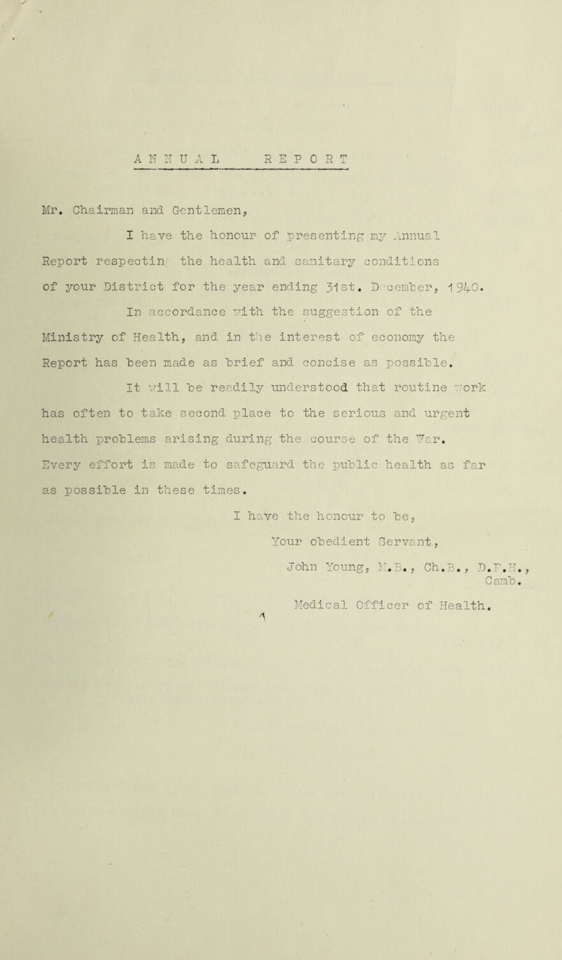 Mr. Chairman and Gentlemen* I have the honour of presenting my Annual Report respectin' the health and sanitary conditions of your District for the year ending 31st. December, 1940. In accordance with the suggestion of the Ministry of Health* and in the interest of economy the Report has been made as brief and concise as possible. It will be readily understood that routine work has often to take second place to the serious and urgent health problems arising during the course of the Par. Every effort is made to safeguard the public health as far as possible in these times. I have the honour to be* Your obedient Servant, John Young* ,M.B., Ch.B., D.P.H., Camb. Medical Officer of Health.