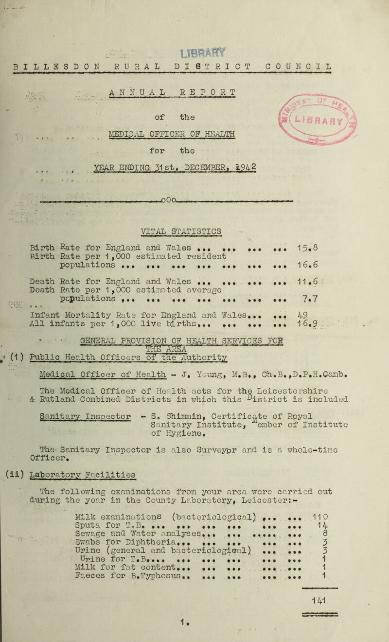 BILLESDON RURAL DISTRICT COUNCIL ANNUAL REPORT of the MEDICAL OFFICER OF HEALTH «*' »■* »■ *»«■»» »' >’ ■■■ IIIIM<W> for the YEAR ENDING 31st, DECEMBER, 1942 USBAHya .OOP........... —— *1, VITAL STATISTICS Birth Rate for England and Wales ,., M* ... ,,, 15*8 Birth Rate per 1 ,000 estimated resident populations ,,, ... M, ... 16.6 Death Rate for England and Wales ,,, .,, ,*» ,»* 11.6 Death Rate per 1,000 estimated average populations ,,, ••• • •• ... , ,, »M ... 7*7 QQo »»’ . • Infant Mortality Rate for England and Wales,.. ... 49 All infants per 1,000 live births,,, ... ... ... 16,9 - ( * ' ’ • GENERAL PROVISION OF HEALTH SERVICES FOE - - - l^'ARgA '™ ' (O Rti^lic Health Officers cTf the Authority Medical Officer of Health - J, Young, M.B*, Ch.B,,D.P.H,Canb, The Medical Officer of Health acts for the Leicestershire & Rutland Combined Districts in which this district is included Sanitary Inspector - S, Shimmin, Certificate of Rpyal Sanitary Institute, ember of Institute of Hygiene. The Sanitary Inspector is also Surveyor and is a whole-time Officer. (ii) Laboratory Facilities The following examinations from your area were carried out during the year in the County Laboratory, Leicester:- Milk examinations (bacteriological) , Sputa for T® B. ,*• .,* ,,. • , Sewage and Water analyses,,. ,,, .,, Swabs for Diphtheria,,, ,,, ,,, , Urine (general and bacteriological) . Urine for T,B,.,, ««• + •* • Milk for fat content,.. ,,, ••• • Faeces for B.Typhosus., ,,, ,, • • ♦ • • • « • • • • • • • • • • • • • • • • • 110 14 8 3 3 1 1 1 141