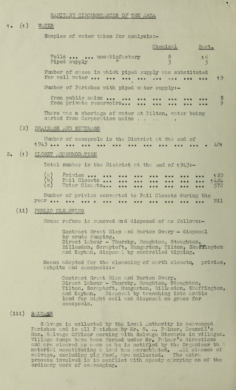 * SANITARY circumstances of the area 1 • (1 ) WATER Samples of water taker for analysis:- Chemical Bact♦ Fells ... ... unsatisfactory 8 i6 Piped supply ” 33 Number of cases in which piped supply was substituted for well water ... ,.. ,., ,,, *,. ,. * ,.. -19 * Number of Parishes with piped water supply: - from public mains ••• ,... .... .,. ,8 from private reservoirs,.. .. 9 There was a shortage of water at Tilton, water being carted from Corporation mains . . (2) DRAINAGE AND SE7ERAGE Number of cesspools in the District at the end of 1943 ♦.* ... 40! 2, (i ) CLOSET :.CCOMIvlOD.,TION Total number in the District at the ond of i 94-3-~ (0*) Privies ,.. ... ... ... ... ... ... ... 1 20 (b) Pail Closets ... ... 1424 (c) Water Closets... ... ... 572 Number of privies converted to Pail Closets during the year ... ... Nil (ii) PUBLIC CLEANSING House refuse is removed and disposed of as follows:- Contract Great Glen and Burton Overy - disposal by crude dumping. Direct labour - Thurnby, Houghton, Stoughton, Billesdon, Scraptoft, Hungarton, Tilton, Skc-ffington and Keyham, disposal by controlled tipping. Means adopted for the cleansing of earth closets, privies, ashpits and cesspools:- Contract Great Glen and Burton Overy. Direct labour - Thurnby, Houghton, Stoughton, Tilton, Scraptoft, Hungarton, Billesdon, Skeffington, and Keyham. Disposal by trenching into arable land for night soil and disposal on grass for cesspools. (ill) 3.-.LV^E Salvage is collected by the Local .authority in scavenged Parishes and in all Parishes by Mr. G. A. Palmer, Council’s Hon. Salvage Officer working with Salvage Stewards in villages. Village dumps have been formed under Mr, Palmer’s directions and are cleared as soon as he is notified by the Organiser th t material constituting a load has accumulated. All classes of salvage, excluding pig food, are collected. The extra process involved is in conflict with speedy carrying on of the ordinary work of scavenging.