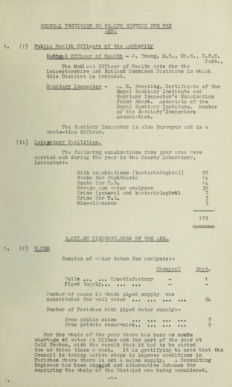 GENERA PROVISION OF HEL.LTH 35R^/ICS FOR THE ~ ~ aRE-c^ 1, (1) Public Health Officers of the Authority Medloal Officer of Health ~ J, Young, M«B*, Ch,B., D.P.H, Camb,, The Medical Officer of Health acts for the Leicestershire and Rutland Combined Districts in which this District is included. Sanitary Inspector ~ /i. E, Sweeting, Certificate of the Royal Sanitary Institute and Sanitary Inspector’s Examination Joint Board, Associate of the Royal Sanitary Institute. Member of the Sanitary'Inspectors Association, The Sanitary Inspector is also Survejror and is a whole-time Officer, (ii) Labo3?atory Facilities. The following examinations from your area were carried out during the year in the County Laborator:'’, Leicester:- Milk examinations (bacteriological) 99 Swabs for Diphtheria 14 Sputa for T,B, 14 Sewage and water analyses 39 Urine (general and bacteriologio&l 7 Urine for T,B* 3 Miscellaneous 3 179 3.J^TIT.*RY CIRCUM3T.J1CES OP THE AREA 1 . (l ) ?. JER Samples of water taken for analysis Chemical Bact. Tells ,,, Unsatisfactory - 1 Piped Supply, Humber of cases in which piped supply was substituted for well vrater ... 64 Number of Parishes with piped water supply:- from public mains ,,, 8 from private reservoirs,, ,,, ,,, ,,, 9 For the whole of the year there has been an aoute shortage of v^ater at Tilton and for part of the year at Cold Newton, with the result that it had to be carted two or three times a week. It is gratifying to note that the Council is taking active steps to improve conditions in Parishes where there is not a mains supply. A Consulting Engineer has been engaged and alternative Schemes for supplying the Y/hole of the District are being considered.
