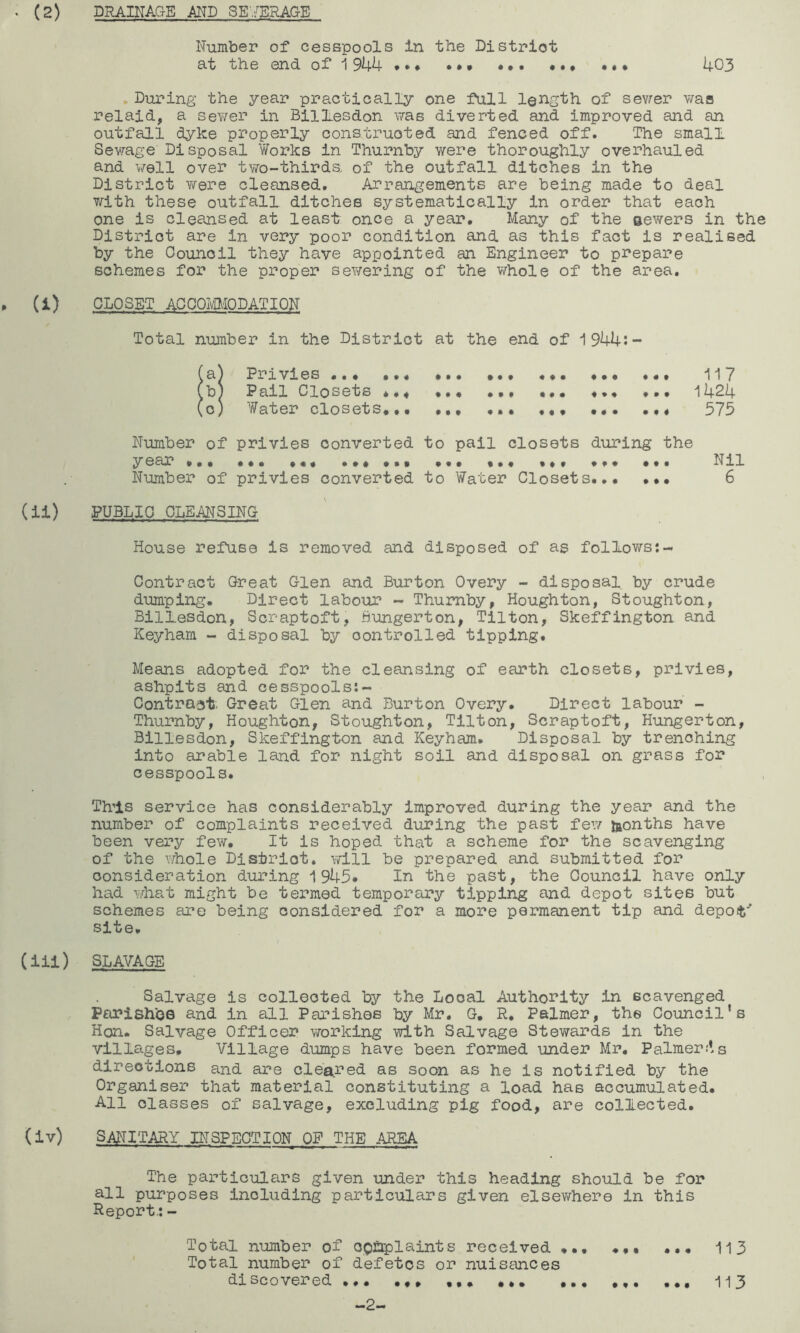Number of cesspools in the District at the end of 1944 ••• ••• ••• 403 , Birring the year practically one full length of sev^er v/aa relaid, a sev/er in Billiesdon was diverted and improved and an outfall dyke properly construoted and fenced off. The small Sewage Disposal Works in Thurnby were thoroughly overhauled and well over two-thirds of the outfall ditches in the District were cleansed. Arrangements are being made to deal with these outfall ditches systematically in order that each one is cleansed at least once a year. Many of the sewers in the District are in very poor condition and as this fact is realised by the Council they have appointed an Engineer to prepare schemes for the proper sewering of the whole of the area. » W closet AGOOIvIMODATION Total number in the District at the end of 1944:- (a) Privies ... 117 (bj Pail Closets *.4 ••• •». ••• 1424 (0) Water closets... ... ... ... ... ... 573 Number of privies converted to pail closets during the year ••• ... •.« ... ... Nil Number of privies converted to Water Closets 6 (ii) PUBLIC CLEANSING House refuse is removed and disposed of as follows:- Contract Great Glen and Burton Overy - disposal by crude dumping. Direct labour - Thumby, Houghton, Stoughton, Billesdon, Scraptoft, fiungerton, Tilton, Skeffington and Keyham - disposal by controlled tipping. Means adopted for the cleansing of earth closets, privies, ashpits and cesspools;- Contraat, Great Glen and Burton Overy. Direct labour - Thurnby, Houghton, Stoughton, Tilton, Scraptoft, Hungerton, Billesdon, Skeffington and Keyham. Disposal by trenching into arable land for night soil and disposal on grass for cesspools. This service has considerably improved during the year and the number of complaints received during the past few laonths have been very few. It is hoped that a scheme for the scavenging of the whole District, will be prepared and submitted for consideration during 1945. In the past, the Council have only had what might be termed temporary tipping and depot sites but schemes £U?e being considered for a more permanent tip and depof' site, (iil) SLAVAGE Salvage is collected by the Local Authority in scavenged Parishes and in all Parishes by Mr. G. R. Palmer, the Council's Hon. Salvage Officer vrorking with Salvage Stewards in the villages. Village dumps have been formed under Mr, Palmer;ls directions and are cleared as soon as he is notified by the Organiser that material constituting a load has accumulated. All classes of salvage, excluding pig food, are collected. (iv) SANITARY INSPECTION OF THE AREA The particulfirs given under this heading should be for all purposes including particulars given elsewhere in this Report,: - Total number of OQ^plaints received ... 113 Total number of defetos or nuisances discovered ... .4. ... ... ... ... 113 -2-