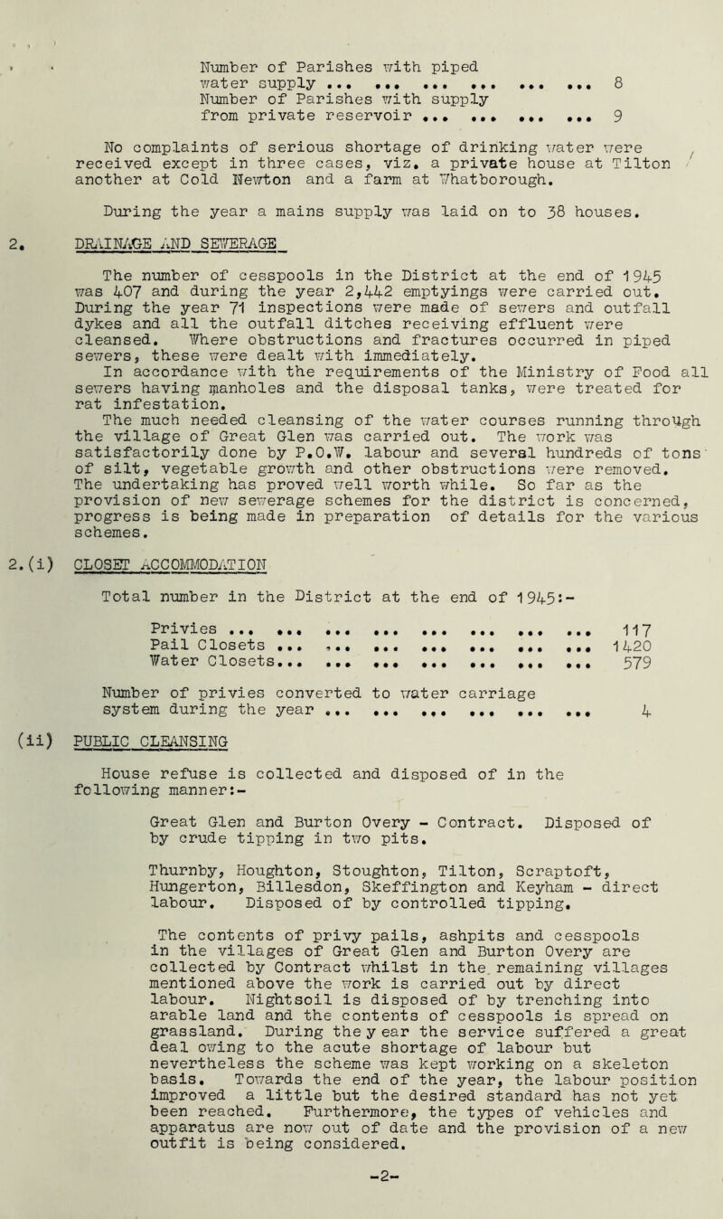 8 • • Number of Parishes with piped. water supply * Number of Parishes with supply from private reservoir ... ... ... ... 9 No complaints of serious shortage of drinking water were received except in three cases, viz. a private house at Tilton another at Cold Newton and a farm at Whatborough. During the year a mains supply was laid on to 38 houses. 2. DRAI NAOE_£iND SEWERAGE The number of cesspools in the District at the end of 1945 was 407 and during the year 2,442 emptyings were carried out. During the year 71 inspections were made of sewers and outfall dykes and all the outfall ditches receiving effluent were cleansed. V/here obstructions and fractures occurred in piped sewers, these were dealt with immediately. In accordance with the requirements of the Ministry of Food all sewers having ijianholes and the disposal tanks, were treated for rat infestation. The much needed cleansing of the water courses running through the village of Great Glen was carried out. The work was satisfactorily done by P.O.W. labour and several hundreds of tons' of silt, vegetable growth and other obstructions were removed. The undertaking has proved well worth while. So far as the provision of nev; sewerage schemes for the district is concerned, progress is being made in preparation of details for the various schemes. 2. (i) CLOSET ACCOMMODATION Total number in the District at the end of 1945:- Privies 117 Pail Closets ... » ... 1420 Water Closets 379 Number of privies converted to water carriage system during the year ... 4 (ii) PUBLIC CLEANSING House refuse is collected and disposed of in the following manner:- Great Glen and Burton Overy - Contract. Disposed of by crude tipping in two pits. Thurnby, Houghton, Stoughton, Tilton, Scraptoft, Hungerton, Billesdon, Skeffington and Keyham - direct labour. Disposed of by controlled tipping. The contents of privy pails, ashpits and cesspools in the villages of Great Glen and Burton Overy are collected by Contract whilst in the remaining villages mentioned above the work is carried out by direct labour. Nightsoil is disposed of by trenching into arable land and the contents of cesspools is spread on grassland. During theyear the service suffered a great deal owing to the acute shortage of labour but nevertheless the scheme was kept working on a skeleton basis. Towards the end of the year, the labour position improved a little but the desired standard has not yef. been reached. Furthermore, the types of vehicles and apparatus are nor; out of date and the provision of a new outfit is being considered. -2-