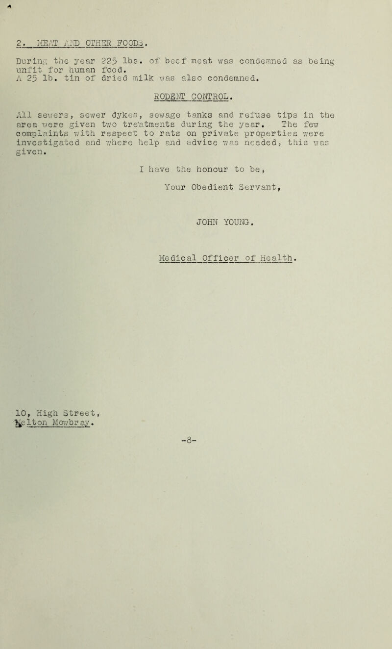 2. MEAT AND OTHER FOODS. A During the year 225 lbs. of beef meat was condemned as being unfit for human food. A 25 lb. tin of dried milk was also condemned. RODENT CONTROL. All sewers, sewer dykes, sewage tanks and refuse tips in the area were given two treatments during the year. The few complaints with respect to rats on private properties were investigated and where help and advice was needed, this was given. I have the honour to be, Your Obedient Servant, JOHN YOUNG. Medical Officer of Health. 10, High Street, l£e It on Mowbray. -8