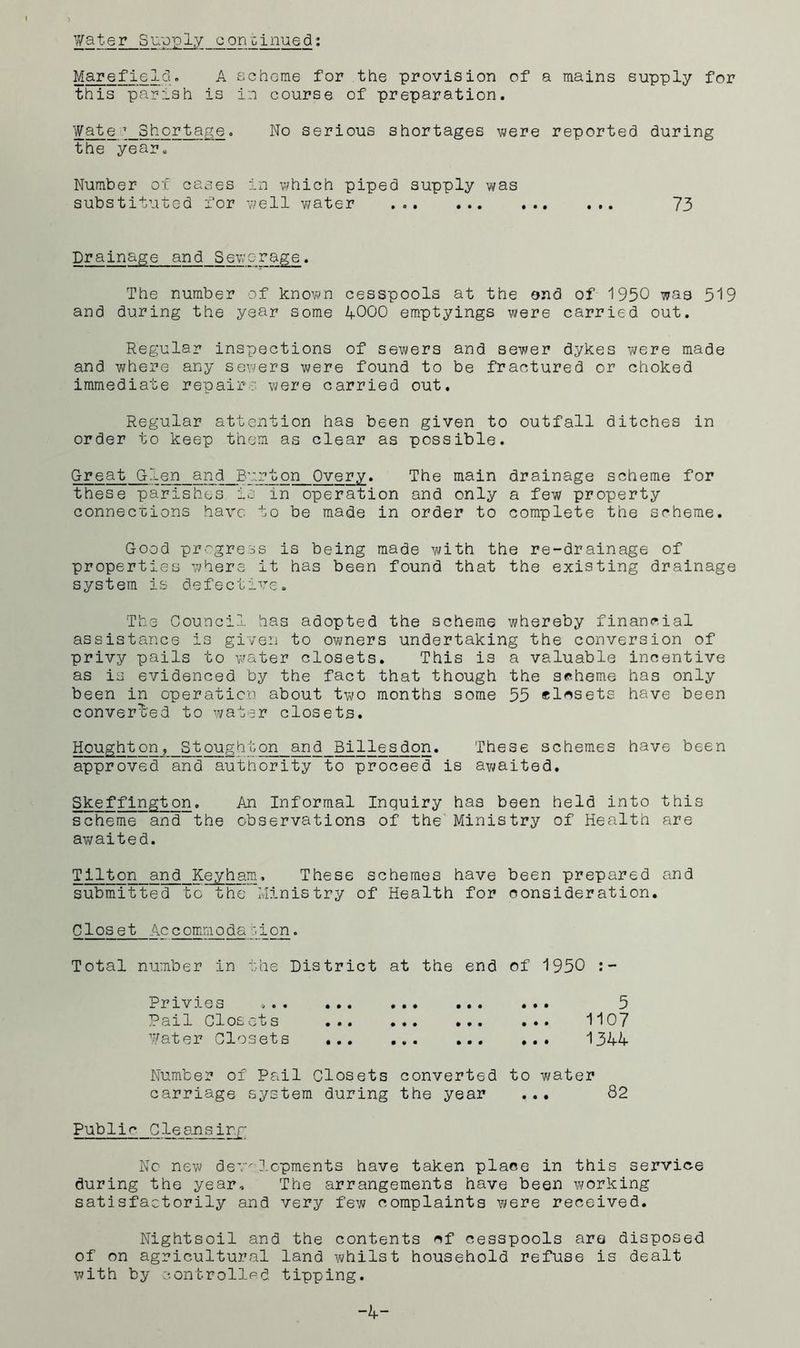 Marefield. A achome for the provision of a mains supply for this parish is in course of preparation. Wate ^ Shortai^e. No serious shortages were reported during the year. Number of canes in which piped supply was substituted for well water ... 73 Drainage and Sewerage. The number of known cesspools at the end of 1950 was 519 and during the year some 4-000 emptyings were carried out. Regular inspections of sewers and sewer dykes were made and where any sewers were found to be fractured or choked immediate repair: were carried out. Regular attention has been given to outfall ditches in order to keep them as clear as possible. Great G-len and Burton Overy. The main drainage scheme for these parishes io in operation and only a few property connections have to be made in order to complete the scheme. Good progress is being made with the re-drainage of properties where it has been found that the existing drainage system is defective. The Council has adopted the scheme whereby financial assistance is given to ovi^ners undertaking the conversion of privy pails to water closets. This is a valuable incentive as is evidenced by the fact that though the scheme has only been in operation about two months some 55 elcsets have been converl'ed to water closets. Houghton, Stoughton and Billesdon. These schemes have been approved and authority to proceed is awaited. Skeffington. An Informal Inquiry has been held into this scheme and the observations of the Ministry of Health are awaited. Tilton and Keyham. These schemes have been prepared and submitted to the Ministry of Health for consideration. Closet Accommodapion. Total number in the District at the end Privies Pail Glosots ... ... ... Pater Closets of 1950 5 ... 1107 ... 1344 Dumber of Pail Closets converted to v\?ater carriage system during the year ... 82 Public Cleansir.f No new dev-- ].Gpments have taken place in this service during the year. The arrangements have been working satisfactorily and very few complaints were received. Nightsoil and the contents of cesspools are disposed of on agricultural land whilst household refuse is dealt with by controlled tipping.
