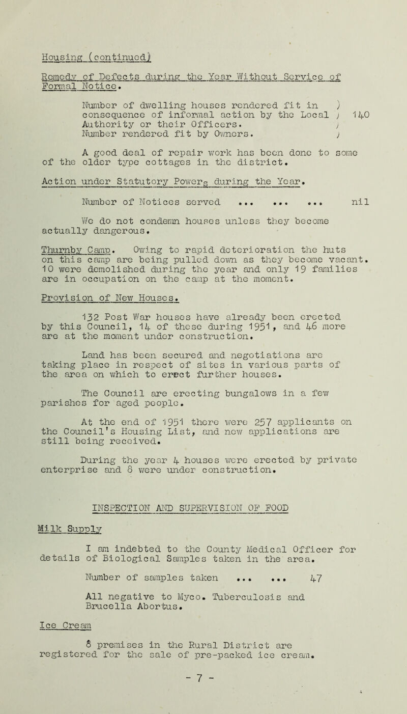 Housinp: (continued) Remedy of Defects during the Year Yifithout Service of Formal Notice. Niamber of dwelling houses rendered fit in ) consequence of informal action by the Local ; 14O Authority or their Officers. y Nuniber rendered fit by 0\mers. ; A good deal of repair v/ork has been done to some of the older tjrpe cottages in the district. Action under Statutory Powers during the Year. Number of Notices served nil We do not condemn houses unless they become actually dangerous. Thumby Camp. Owing to rapid deterioration the huts on this camp are being pulled dovm as they become vacant. ■10 were demolished during the year and only 19 families are in occupation on the caiiip at the moment. Provision of New Houses. 132 Post War houses have already been erected by this Council, 14 of 'these during 1951 » anh 46 more are at the moment under construction. Land has been secured and negotiations are taking place in respect of sites in various parts of the area on which to erect further houses. The Council are erecting bungalows in a fev/ parishes for aged people. At the end of 1951 there were 257 applicants on the Council’s Housing List, and new applications are still being received. During the year 4 houses were erected by private enterprise and 8 were under construction. INSPECTION AND SUPERVISION OF FOOD Milk Supply I am indebted to the County Medical Officer for details of Biological Samples taken in the area. Number of samples taken ... ... 47 All negative to Myco. Tuberculosis and Brucella Abortus. Ice Cream 8 premises in the Rural District are registered for the sale of pre-packed ice cream. - 7 -