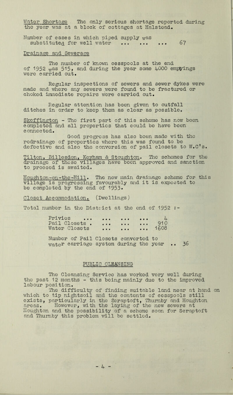 V/ator Shortage The only serious shortage reported during the year was at a block of cottages at Halstead. Number of cases in which piped supply v;as substitute^ for v/ell vmter 6? Drainage and Sewera.g:e The nuTfiber of knovm. cesspools at the end of 1952 515 > and during the year some 4OOO emptyings v/ere carried out. Regular inspections of sewers and sewer dykes v/ere made and v^here any sev/ers were found to be fractured or choked iiTimediate repairs were carried out. Regular attention has been given to outfall ditches in order to keep them as clear as possible. Skcffington - The first part of this scheme has now been completed and all properties that could be have been connected. Good progress has also been made with the redrainage of properties v/here this was found to be defective and also the conversion of pail closets to W.C’s. Tilton, Billesdon. Keyham & Stoughton. The schemes for the drainage of these villages have been approved and sanction to proceed is av/aited. Houghton-on-the-Hill. The new main drainage scheme for this village is progressing favourably and it is ejxpected to be completed by the end of 1953« Closet Accommodation. (Dv/e 1 lings ) Total number in the District at the end of 1952 :- Rrxvxos ... .•• ... Pail Closets ^^0 Water Closets 1608 Number of Pail Closets converted to wate^ carriage system during the year .« 36 PUBLIC CLEANSING The Cleansing Service has worked very well during the past 12 months - this being mainly due to the improved labour position. The difficulty of finding suitable land near at hond on which to tip nightsoil and the contents of cesspools still exists, particulai-'ly in the Scraptoft, Thurnby and Houghton are a^s * However, with the laying of the new sev^rers at Houghton and the possibility of a scheme soon for Scraptoft and Thumby this problem v/ill be settled.