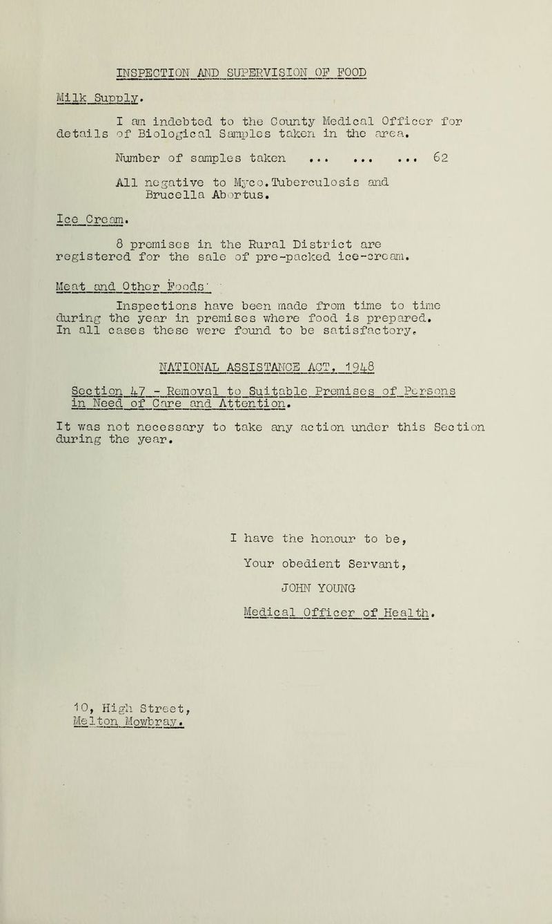 INSPECTION AMD SUPERVISION OP POOD Milk Supply. I aiTi indebted to the County Medical Officer for details of Biological Samples taken in tlie rirea. Number of samples taken 62 All negative to Myco. Itiberculosis and Brucella Abortus. Ice Cream. 8 premises in the Rural District are registered for the sale of pre-packed ice-cream. Mea-t and Other Foods' ' Inspections have been made from time to time during the year in premises v/here food is prepared. In all cases these were found to be satisfactory^ NATIONAL ASSISTAiroB ACT, 19^8 S G c t i cn_^ 7_::_Rem oy a t o Suit able Premises of Persons in Need of Care and Attention. It v/as not necessary to take any action under this Section during the year. I have the honour to be, Your obedient Servant, JOHiT YOUNG Medical Officer of Health.
