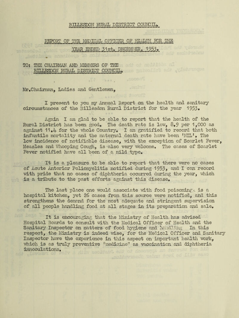 BILLESDON RURiiL DISTRICT COUIC!n.i> REPORT OF THE IM)IC.AL OFFICER OP HB/IiTH FOR TTIE YEAR EI^DED 31st. DECELEER, 1953» TO: THE CHAIiaiAN MD MEMBERS OP THE BILLESDON RURiJi DISTRICT COUMCIL. Mr,Chairman, Ladies and Gentlemen, I present to you my Annual Report on the health and sanitary circumstances of the Billesdon Rural District for the year 1953* Again I am glad to be able to report that the hea^lth of the Rural District has been good. The death raie is low, 8,9 per 1,000 as aga.inst 11,4 for the v/hole Country, I am gratified to record that both infantile mortality and the maternai death rate have been ’NXL’, The low incidence of notifiable disease, with the exception of Scarlet Pever, Measles and TiThooping Cough, is also very welcome. The cases of Scarlet Pever notified have all been of a mild type. It is a pleasure to be able to report that there v/ere no cases of Acute Anterior Poliomyelitis notified during 1953j ^d I can record v/ith pride that no cases of diphtheria occurred during the year, which is a tribute to the past efforts against this disease. The last place one v/ould associate with food poisoning.^ is a. hospital kitchen, yet 26 cases from this source were notified, and this strengthens the demand for the most adequate and stringent supervision of all people handling food at all stages in its preparation and sale. It is encouraging that the Ministry of Health has advised Hospital Boards to consult vdth the Medical Officer of Health and the Sanitary Inspector on matters of food hygiene and handling In this respect, the Ministry is indeed wise, for the Medical Officer and Sanitary Inspector have the experience in this aspect on important health work, which is as truly preventive medicine’’ as vaccination and diphtheria innoculations,