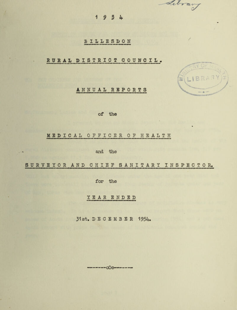 1 9 3 if- BILLSSDON RURAL DISTRICT COUNCIL, j' -- ' ANNUAL REPORTS of the MEDICAL OFFICER OF HEALTH and the SURVEYOR AND CHIEF SANITARY INSPECTOR. for the YEAR ENDED 31st. DECEMBER 1954. oOo-