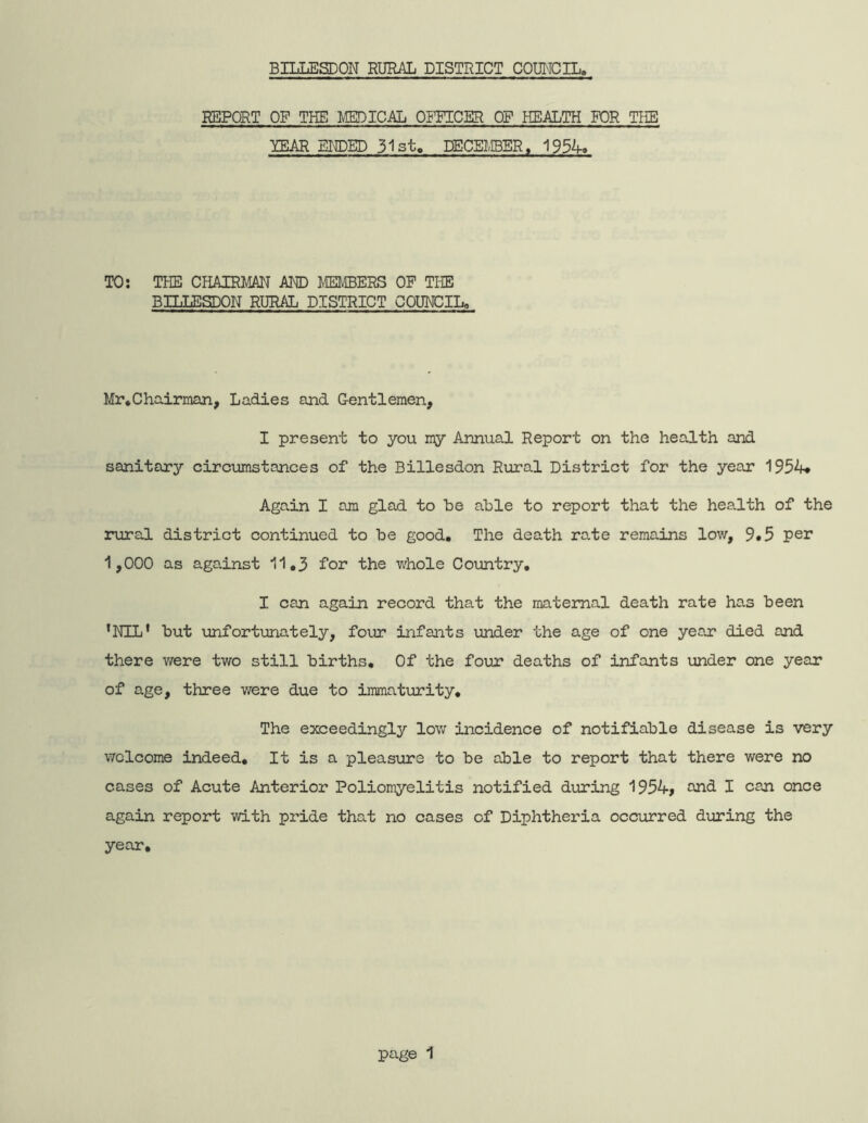 BILLESDON RURAL DISTRICT COUNCIL, REPORT OF THE MEDICAL OFFICER OF HEALTH FOR THE lEAR ENDED 31st, DECEMBER, 1934» TO: THE CHAIRMAN AND ffivlBERS OP THE BILLESDON RURAL DISTRICT COUNCILo Mr*Chairman, Ladies and Gentlemen, I present to you my Annual Report on the health and sanitary circumstances of the Billesdon Rural District for the year 1954* Again I am glad to be able to report that the health of the lairal district continued to be good. The death rate remains low, 9»5 per 1,000 as against 11.3 for the whole Coimtry, I can again record that the maternal death rate has been ’NIL' but unfortunately, four infants under the age of one year died and there were two still births. Of the four deaths of infants under one year of age, three were due to immatiurity. The exceedingly low incidence of notifiable disease is very welcome indeed. It is a pleasure to be able to report that there were no cases of Acute Anterior Poliomyelitis notified during 1954, and I can once again report with pride that no cases of Diphtheria occurred during the year.
