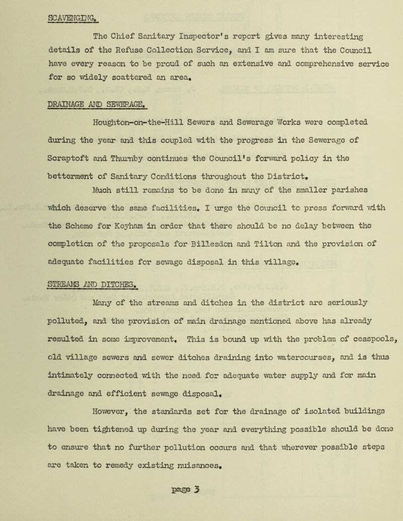 SCAVENCtBIG, The Chief Sanitary Inspector's report gives many interesting details of the Refuse Collection Service, and I am sure that the Council have every reason to be proud of such an extensive and comprehensive service for so v/idely scattered an area, DRAINAGE AND SEYAjlRAGE. Houghton-on~the-Hill Sewers and Sewerage VTorks were completed during the year and this coupled with the progress in the Sev/erago of Scrap toft and Thumby continues the Council's forv/ard policy in the betterment of Sanitary Conditions throu^out the District, Much still remaDms to be done in many of the smaller parishes which deserve the same facilities, I urge the Council to press forward vdth the Scheme for Keyham in order that there should be no delay between the completion of the proposals for Billesdon and Tilton and the provision of adequate facilities for sewage disposal in this village, STREAMS AND DITCHES. Many of the streams and ditches in the district are seriously polluted, and the provision of main drainage mentioned above has already resulted in some inprovement. This is bound up with the problem of cesspools, old village sewers and sewer ditches draining into watercourses, and is thus intimately connected with the need for adequate water supply and for main drainage and efficient sewage disposal. However, the standards set for the drainage of isolated buildings have been tightened up during the year and everything possible should be done to ensure that no further pollution occurs and that wherever possible steps are taken to remedy existing nuisances.