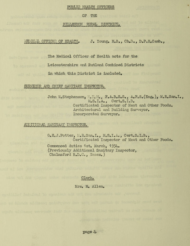 PUBLIC HEALTH OFFICERS OF THE BILLBSDON RURAL DISTRICT. i,IEDIC:jL OFFICER OF HEALTH. J, Young, M,B,, Ch,B,, D.P.H.Canib,, The Medical Officer of Health acts for the Leicestershire and Rutland Comhined Districts in v/hich this District is included. SURVEYOR AID CHIEF SAT-TITARY INSPECTOR. John ¥/■,Stephenson, jE.F,]'!,, P,AoB,S,S,, A,P,S,(Eng, ), M,R,San,I,, M,S.I,A,, Cert,S.I,B, Certificated Inspector of Meat and Other Foods, Architectirral and Building Surveyor, Incoirporated Surveyor, ADDITIONAL S/JHTAHY INSPECTOR, G.E.J.Potter, Ii,R.San,I,, M,S,I.A,, Cert,S,I,B,, Certificated Inspector of Meat and Other Poods, Commenced duties 1st, March, 1954o (Previously Additional Sanitary Inspector, Chelmsford R,D,C^, Essex,) Clerk. Mrs, M, Allen,