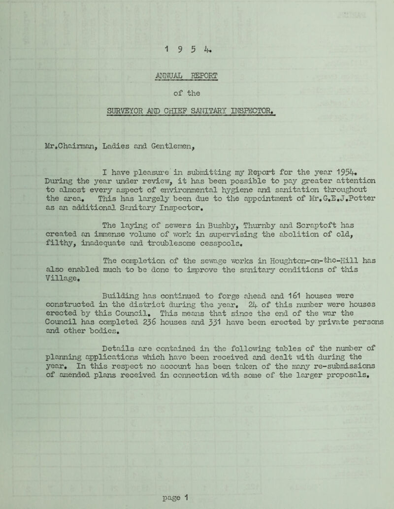 REPORT of the SURVEYOR AND CHIEF SANITARY INSFECTOR. Mr,Chairman, Ladies and Gentlemen, I have pleasure in submitting my Report for the year 1954. During the year under reviev/, it has been possible to pay greater attention to almost every aspect of environmental hygiene and sanitation throughout the area. This has largely been due to the appointment of Mr,G,E,J,Potter as an additional Ssnitary Inspector, The laying of sev/ers in Bushby, Thurnby and Scraptoft has created an immense volume of y^otIc in supervising the abolition of old, filthy, inadequate and troublesome cesspools. The coirpletion of the selvage v/orks in Houghton-on-tho-Hill has also enabled much to be done to inprove the sanitary conditions of this Village, Biiilding ha.s continued to forge ahead and 161 houses were constructed in the district during the year, 24 of this number were houses erected by this Coimcil, This means that since the end of the war the Council has coirpleted 236 houses and 331 have been erected by private persons and other bodies. Details are contained in the follov/ing tables of the number of planning applications which have been received and dealt with during the year. In this respect no account has been talcen of the many re-submissions of amended plans received in connection with some of the larger proposals.