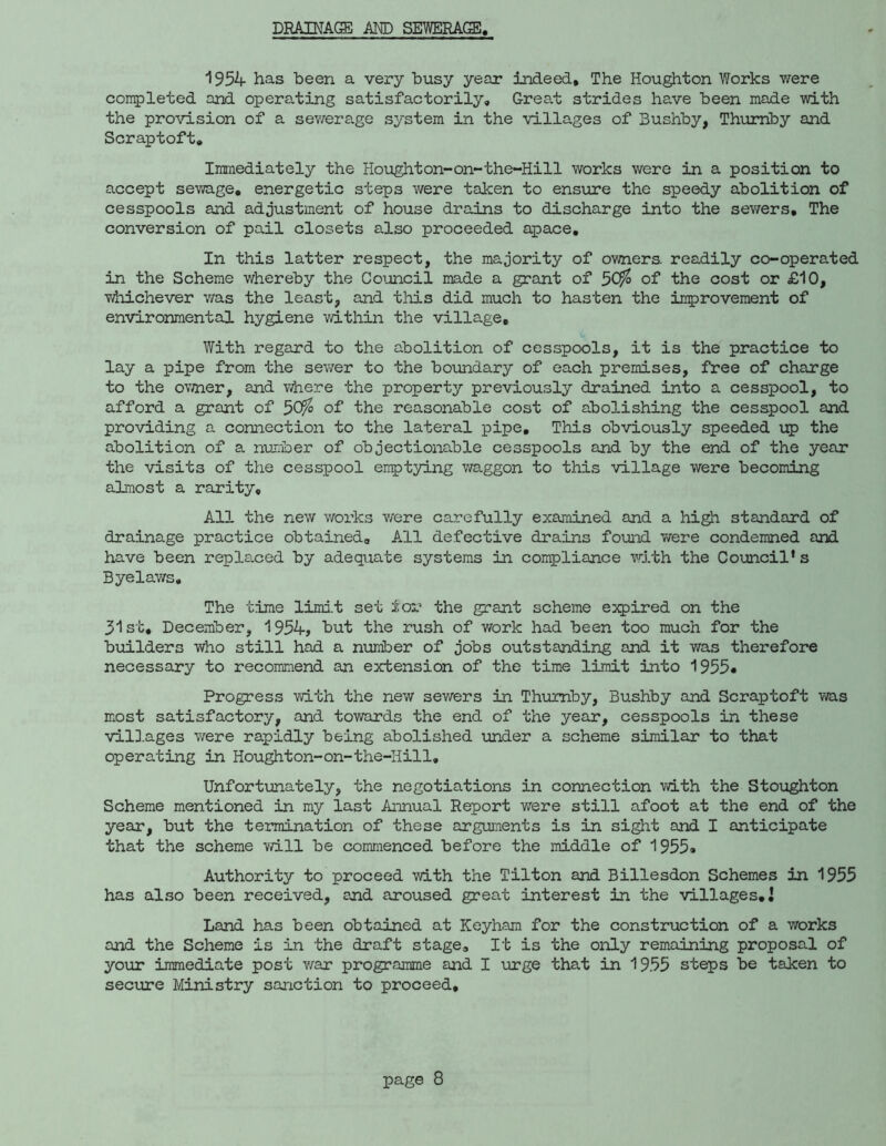 DRAINAGE AND SElfflERAOJ, 1954 has been a very busy year indeed. The Houghton Works were completed and operating satisfactorily. Great strides have been made with the provision of a sewerage system in the villages of Bushby, Thumby and Scraptoft, Immediately the Houghton~on-the-Hill works were in a position to accept sewage, energetic steps were taken to ensure the speedy abolition of cesspools and adjustment of house drains to discharge into the sev/ers. The conversion of pail closets also proceeded apace. In this latter respect, the majority of owners, readily co-operated in the Scheme whereby the CoiJincii made a grant of 5C^ of the cost or £10, Tiiiichever v;as the least, and this did much to hasten the improvement of environmental hygiene within the village. With regard to the abolition of cesspools, it is the practice to lay a pipe from the sewer to the boundary of each premises, free of charge to the ov;ner, and vi^ere the property previously drained into a cesspool, to afford a grant of ^Ofo of the reasonable cost of abolishing the cesspool and providing a connection to the lateral pipe. This obviously speeded ip the abolition of a nurioer of objectionable cesspools and by the end of the year the visits of the cesspool emptying waggon to this village were becoming almost a rarity. All the new v/orks v/ere carefully examiined and a high standard of drainage practice obtained. All defective drains found were condemned and have been repla.ced by adequate systems in compliance vrith the Coimcil’s Byelaws, The time limd.t set :feor the grant scheme expired on the 31st, December, 1954> t)ut the rush of work had been too much for the builders who still had a number of jobs outstanding and it was therefore necessary to recommend an extension of the time limit into Progress with the new sewers in Thumby, Bushby and Scraptoft was most satisfactory, and towards the end of the year, cesspools in these villages v/ere rapidly being abolished under a scheme similar to that operating in Houghton-on-the-Hill, Unfortunately, the negotiations in connection with the Stoughton Scheme mentioned in my last Annual Report were still afoot at the end of the year, but the termination of these arguments is in sight and I anticipate that the scheme will be commenced before the middle of 1955* Authority to proceed with the Tilton and Billesdon Schemes in 1955 has also been received, and aroused great interest in the villages,i Land has been obtained at Keyham for the construction of a works and the Scheme is in the draft stage. It is the only remaining proposal of your immediate post v/ar programme and I virge that in 19.55 steps be taken to secure Ministry sanction to proceed.