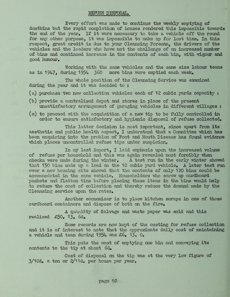 EEFUSE DISPOSAL, Every effort was made to oontinue the weekly emptying of dustbins but the rapid conpletion of houses rendered this impossible towards the end of the year. If it were necessary to take a vehicle off the round for any other purpose, it vmis inpossible to make up for lost time. In tliis respect, great credit is due to your Cleansing Foreman, the drivers of the vehicles and the loaders who have met the challenge of an increased number of bins and continued increase in the contents of each bin, with vigour and good humour. Working with the same vehicles and the same size labour teams as in 1947> during 1954 3^0 more bins were emptied ea.ch v/eek. The whole position of the Cleansing Service was examined during the year and it was decided to : (a) purchase two nev/ collection vehicles each of 12 cubic yards capacity : (b) provide a centralised depot and stores in place of the present unsatisfactory arrangement of garaging vehicles in different villages ; (c) to proceed with the acquisition of a new tip to be fully controlled in order to ensure satisfactory and hygienic disposal of refuse collected. This latter decision is most important, since apart from its aesthetic and public health aspect, I understand that a Committee which has been enquiring into the problem of Foot and Mouth Disease has fomd evidence vihich places uncontrolled refuse tips under suspicion. In my last Report, I laid emphasis upon the increased volume of refuse per household and this v/as again revealed most forcibly viien checks T/ere made during the -winter, A test run in the early winter showed that 130 bins made up a load on the 10 cubic yard vehicle, A later test run over a new housing site showed that the contents of only 120 bins could be accommoda.ted in the same vehicle. Householders v/ho screw \jp cardboard packets and flatten tins before placing these items in the bins would help to reduce the cost of collection and thereby reduce the demand made by the Cleansing seirvice upon the rates. Another economizer is to place kitchen scraps in one of these cardboard containers and dispose of both on the fire, A quantity of Salvage and -waste paper was sold and this realised £50, 13* Od, Some records are nov/ kept of the costing for refuse collection and it is of interest to note that the approximate daily cost of maintadning a vehicle and team during 1954 was £6, 13, 0, This puts the cost of emptying one bin and conveying its contents to the tip at about 6d, Cost of disposal on the tip was at the very low figure of 3/1 Od, a ton or ^11d, per house per year.