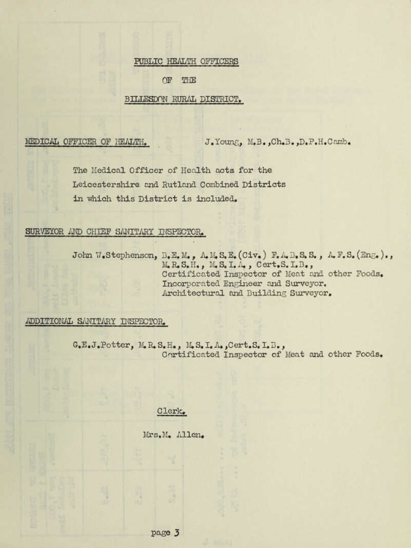 PUBLIC HEALTH OFFICERS OP THE BILLESDON RURAL DISTRICT. MEDICAL OFFICER OF HEALTH. J.Young, M.B. ,Ch*3. ,D*P.H*Camb. The Medical Officer of Health acts for the Leicestershire and Rutland Combined Districts in which this District is included. SURVEYOR AMD CHIEF SANITARY INSPECTOR. John V*Stephenson, B*E, M. , A, 14 S.E. (Civ, ) F. A.B.S. S. , A.F.S. (Eng.)., M.R.S.H,, 14S. I. A. , Cert.S. I.B., Certificated Inspector of Meat and other Foods* Incorporated Engineer and Surveyor. Architectural and Building Surveyor. ADDITIONAL SANITARY INSPECTOR. G-.E.J,Potter, M.R.S.H., M.S. I. A, ,Cert.S. I.B. , Certificated Inspector of Meat and other Foods. Clerk* Mrs.M* Allen*
