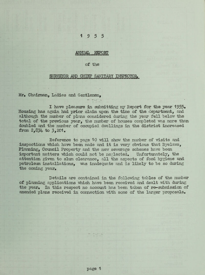 19 5 5 ANNUAL REPORT of the SURVEYOR AM) CHIEF SANITARY INSPECTOR. Mr, Chairman, Ladies and Gentlemen, I have pleasure in submitting my Report for the year 1955* Housing has again had prior claim upon the time of the. department, and although the number of plans considered during the year fell below the total of the previous year, the number of houses completed was more than doubled and the'number of occupied dwellings in the district increased from 2,834 to 3,201, Reference to page 10 will show the number of visits and inspections which have been made and it is very obvious that Byelaws, Planning, Council Property and the new sewerage schemes have been important matters which could not be neglected. Unfortunately, the attention given to slum clearance, all the aspects of food hygiene and petroleum installations, was inadequate and is likely to be so during the coming year. Details are contained in the following tables of the number of planning applications which have been received and dealt with during the year. In this respect no account has been taken of re~submission of amended plans received in connection with some of the larger proposals.