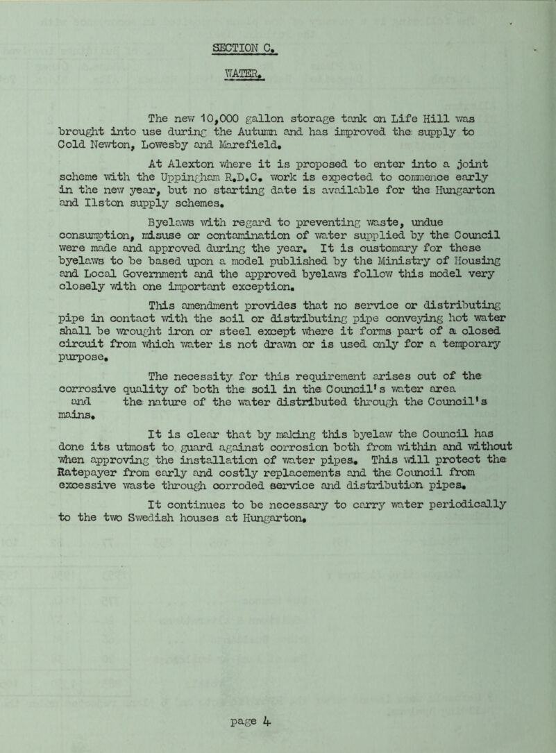 SECTION C, WATER. The new 10,000 gallon storage tank on Life Hill was brought into use during the Autumn and has improved the. supply to Cold Newton, Lowesby and Marefield, At Alexton where it is proposed to enter into a joint scheme with the Uppingham R.D.C. work is expected to commence early in the new year, but no starting date is available for the Hungarton and Ilston supply schemes. Byelaws with regard to preventing waste, undue consumption, misuse or contamination of water supplied by the Council were made and approved during the year. It is customary for these byelaws to be based upon a model published by the Ministry of Housing and Local Government and the approved byelaws follow this model very closely with one important exception. This amendment provides that no service or distributing pipe in contact with the soil or distributing pipe conveying hot water shall be wrought iron or steel except where it forms part of a closed circuit from which water is not drawn or is used only for a temporary purpose. The necessity for this requirement arises out of the corrosive quality of both the soil in the Council’s water area and the nature of the water distributed through the Council’s mains. It is clear that by making this byelaw the Council has done its utmost to guard against corrosion both from within and without ■vhen approving the installation of water pijjes. This will protect the Ratepayer from early and costly replacements and the Council from excessive waste through corroded service and distribution pipes. It continues to be necessary to carry water periodically to the two Swedish houses at Hungarton,