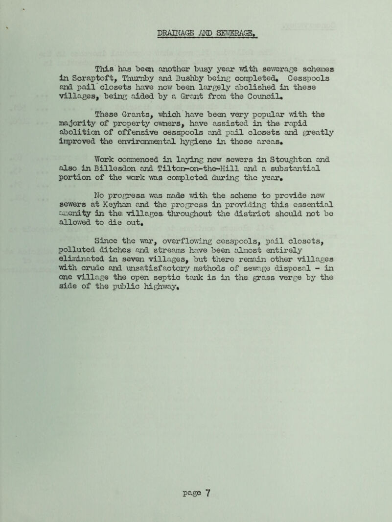 DRAINAGE AND SEWERAGE, This has been another busy year with sewerage schemes in Scraptoft, Thumby and Bushby being completed. Cesspools and pail'closets have now been largely abolished in these villages, being aided by a Grant from the Council, These Grants, which have been very popular with the majority of property owners, have assisted in the rapid abolition of offensive cesspools and pail closets and greatly improved the environmental hygiene in these areas. Work commenced in laying new sewers in Stoughton and also in Billesdon and Tiltonr-on-the-Hill and a substantial portion of the work was completed during the year. No progress was made with the scheme to provide new sewers at Keyham and the progress in providing this essential amenity in the. villages throughout the district should not be allowed to die out. Since the war, overflowing cesspools, pail closets, polluted ditches and streams ha.ve been almost entirely eliminated in seven villages, but there remain other villages with crude and unsatisfactory methods of sewage disposal - in one village the open septic tank is in the grass verge by the side of the public highway.