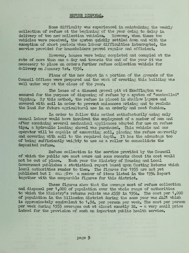 REFUSE DISPOSAL. Some difficulty was experienced in maintaining the weekly collection of refuse at the beginning of the year owing to delay in delivery of two new collection vehicles* However, when these two vehicles were received, the system quickly settled down and with the exception of short periods when labour difficulties interrupted, the service provided for householders proved regular and efficient. However, houses we re being completed and occupied at the rate of more than one a day and towards the end of the year it was necessary to place on order a further refuse collection vehicle for delivery on January 1st, 195&* Plans of the new depot in a portion of the grounds of the Council Offices were prepared and the work of erecting this building was well under way at the close of the year. The lease of a disused gravel pit at Skeffington was secured for the purpose of disposing of refuse by a system of controlled tipping. By this method, the refuse is placed in shallow layers and covered with soil in order to prevent nuisances arising and to reclaim the land for future agricultural use in an orderly and neat fashion. In order to follow this method satisfactorily using only manual labour would have involved the. employment of a number of men and after examining several mechanical appliances adapted for use on refuse tips, a hydraulic loading shovel was purchased. This vehicle and one operator will be capable of excavating soil, placing the refuse correctly and covering with soil to the required depth. It has the advantage too of being sufficiently weighty to use as a roller to consolidate the deposited refuse. Refuse collection is the service provided by the Council of which the public are most aware and some remarks about its cost would not be out of place. Each year the Ministry of Housing and Local Government publishes a statistical report based upon Costing Returns which local authorities render to them. The figures for 1955 are not yet published but I can give a number of items listed in the 1954 Report together with the comparable figures for this district. These figures show that the average cost of refuse collection and disposal per 1,000 of population over the whole range of authorities to which the Ministry* s returns relate was £559 in 1954* The cost per 1,000 of population in the Billesdon district during the same year was £421 which is approximately equivalent to 1,9d, per person per week. The cost per person per week during 1955 averages out at almost exactly 2d. - a very small price indeed for the provision of such an important public health service.