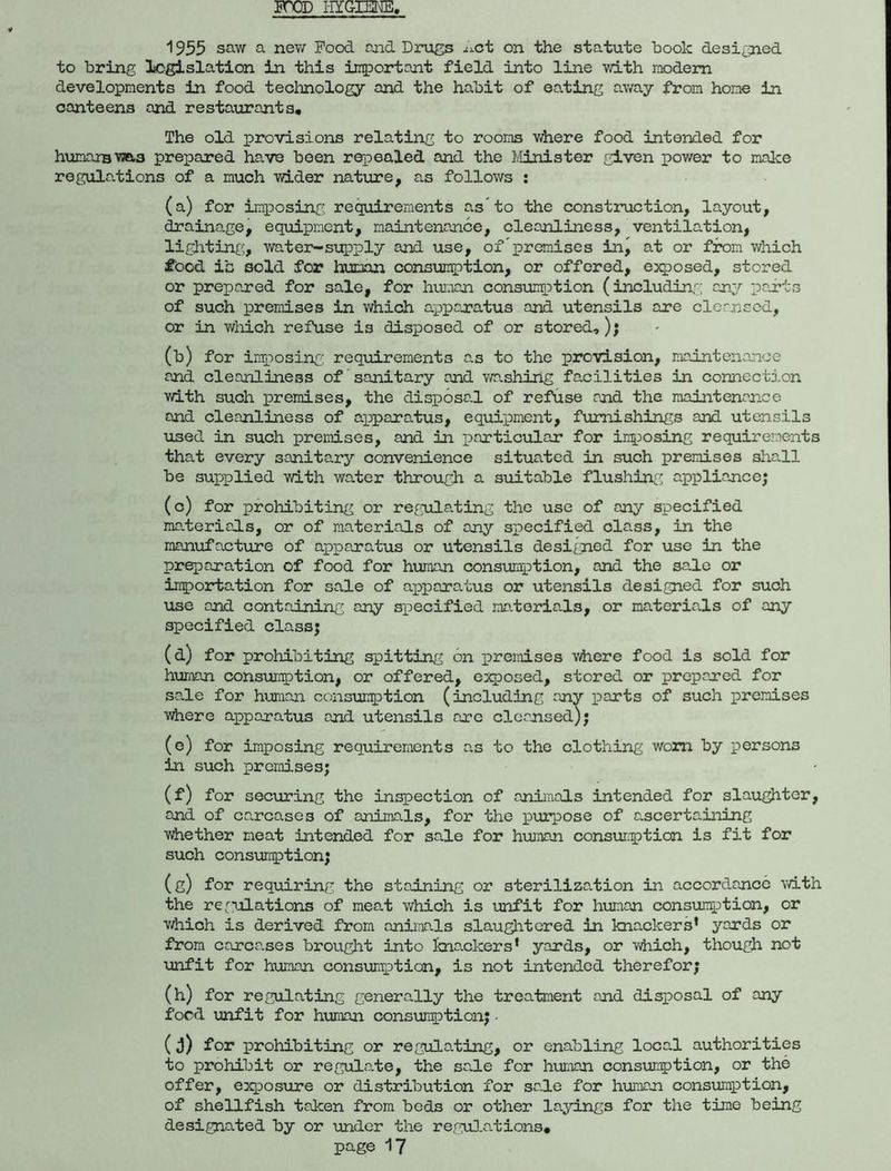 FOOD HYGIENE, 1955 saw a new Pood and Drugs ^ct on the statute book designed to bring legislation in this important field into line with modem developments in food technology and the habit of eating away from home in canteens and restaurants. The old provisions relating to rooms where food intended for humans was prepared have been repealed and the Minister given power to make regulations of a much wider nature, as follows : (a) for imposing requirements as’to the construction, layout, drainage, equipment, maintenance, cleanliness, ventilation, lighting, water-supply and use, of’premises in, at or from which #ood ib sold for human consumption, or offered, exposed, stored or prepared for sale, for human consumption (including any parts of such premises in which apparatus and utensils are cleansed, or in which refuse is disposed of or stored,); (b) for imposing requirements as to the provision, maintenance and cleanliness of sanitary and washing facilities in connection with such premises, the disposal of refuse and the maintenance and cleanliness of apparatus, equipment, furnishings and utensils used in such premises, and in particular for imposing requirements that every sanitary convenience situated in such premises shall be supplied with water through a suitable flushing appliance; (c) for prohibiting or regulating the use of any specified materials, or of materials of any specified class, in the manufacture of apparatus or utensils designed for use in the preparation of food for human consumption, and the sa.le or importation for sale of apparatus or utensils designed for such use and containing, any specified materials, or materials of any specified class; (d) for prohibiting spitting on premises where food is sold for human consumption, or offered, exposed, stored or prepared for sa.le for human consumption (including any parts of such premises ■where apparatus and utensils are cleansed); (e) for imposing requirements as to the clothing worn by persons in such premises; (f) for securing the inspection of animals intended for slaughter, and of carcases of animals, for the purpose of ascertaining ■whether meat intended for sale for human consurption is fit for such consumption; (g) for requiring the staining or sterilization in accordance with the regulations of meat which is unfit for human consumption, or which is derived from animals slaughtered in knackers’ yards or from carca.ses brought into knackers’ yards, or which, though not unfit for human consumption, is not intended therefor; (h) for regulating generally the treatment and disposal of any food unfit for human consumption; • (j) for prohibiting or regulating, or enabling local authorities to prohibit or regulate, the sale for human consumption, or the offer, exposure or distribution for sale for human consumption, of shellfish taken from beds or other layings for the time being designated by or under the regulations,
