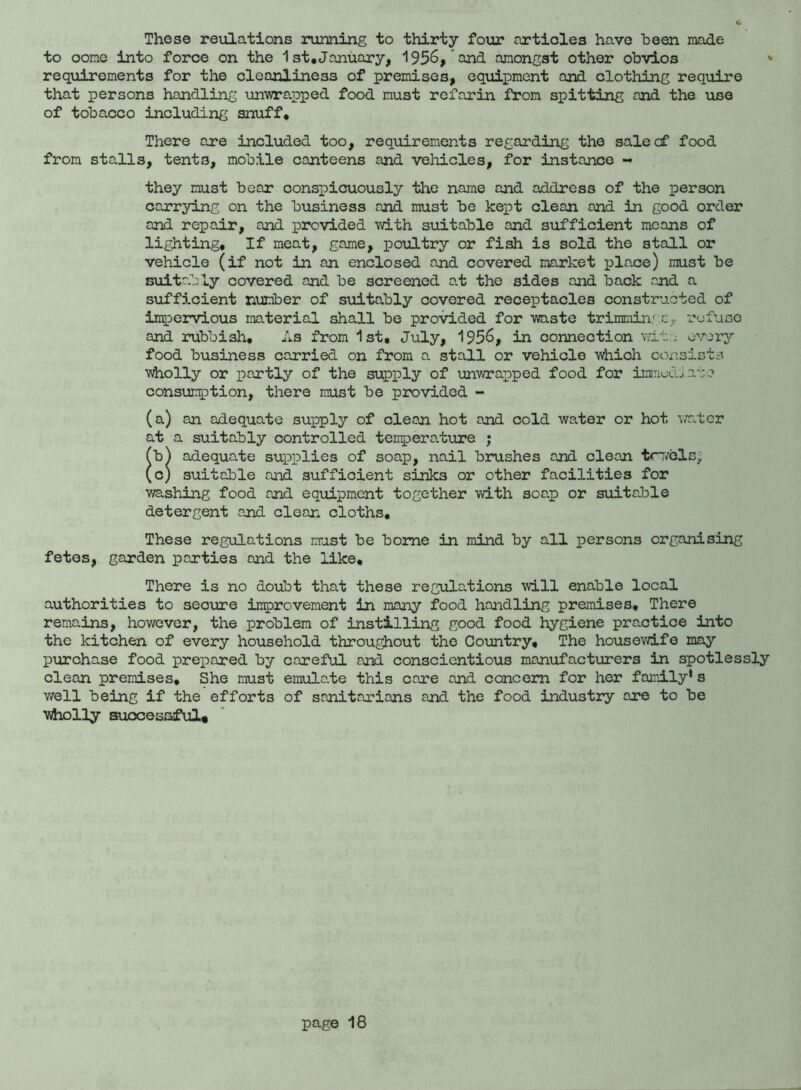 These reulations running to thirty four articles have been made to oome into force on the 1st,January, 1956, and amongst other obvios * requirements for the cleanliness of premises, equipment and clothing require that persons handling unwrapped food must refarin from spitting and the use of tobacco including snuff. There axe included too, requirements regarding the sale of food from stalls, tents, mobile canteens and vehicles, for instance - they must bear conspicuously the name and address of the person carrying on the business and must be kept clean and in good order and repair, and provided with suitable and sufficient means of lighting. If meat, game, poultry or fish is sold the stall or vehicle (if not in an enclosed and covered market place) must be suitably covered and be screened at the sides and back and a sufficient number of suitably covered receptacles constructed of impervious material shall be provided for waste trimmings c- refuse and rubbish. As from 1st, July, 1956, in connection wit; every food business carried on from a stall or vehicle which consists wholly or partly of the supply of unwrapped food for immediate consumption, there must be provided - (a) an adequate supply of clean hot and cold water or hot water at a suitably controlled tempero.ture ; (b^ adequate supplies of soap, nail brushes and clean tcvels, (c) suitable and sufficient sinks or other facilities for washing food and equipment together with soap or suitable detergent and clean cloths. These regulations must be borne in mind by all persons organising fetes, garden parties and the like. There is no doubt that these regulations will enable local authorities to secure improvement in many food handling premises. There remains, however, the problem of instilling good food hygiene practice into the kitchen of every household throughout the Country, The housewife may purchase food prepared by careful and conscientious manufacturers in spotlessly clean premises. She must emulate this care and concern for her family's well being if the efforts of sanitarians and the food industry are to be wholly successful*