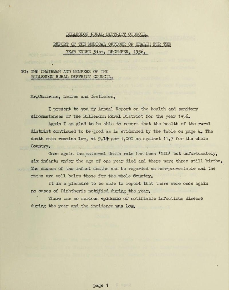 BILLESDaNi RURAL DISTRICT COUNCIL, REPORT' OF THE I\C5IDIGAL ORPICSR OF HSALIR FOR ‘IHE TEAR ENDED 31st. DEQSi'IBER. 1956, TO; THE CHAIRMAN AND MEJvffiERS OP THE Bn.TESDON RURAL DISTRICT COUNCIL. Mr*ChaiiTOan, Ladles ajad Gentlemen, I present to ^you my Annual Report on the health and sanitary cirmjmstances of the Billesdon Rural District for the year 1956, Again I am -glad to he able to report that the health of the rural distrlet continued to be -good as is evidenced by the table on page A, The death rate remains low, at 9*^ per 1,000 as against 11*7 Tor the whole Coimtry, . . Once again the maternal death rate has been ^NIL^ but unfortunately, six infants imder the age of one year died and there were three still births. The causes of the infant deaths can be regairded as non-preventable and the rates are well below those for the whole Country, It is a pleasure to be able to report that there were once again no cases of Diphtheria notified during the year. There iTas no serious «!^idemio of notifiable infectious disease during the year and the incidence \ms Icav,