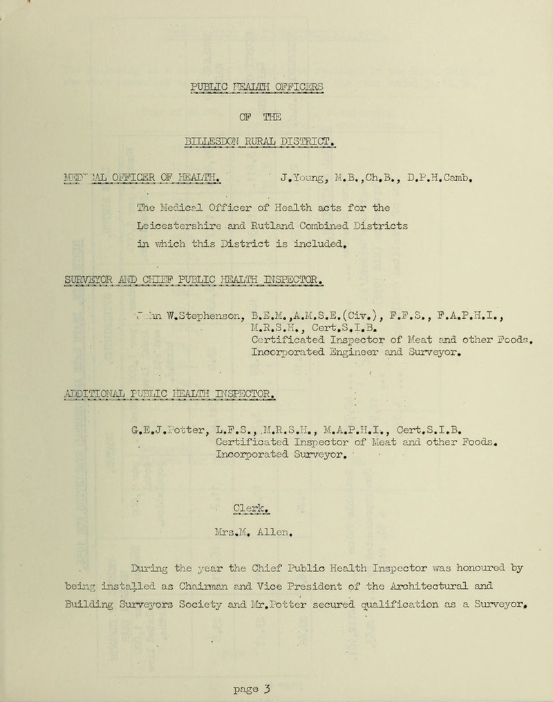 PUBLIC TWJm OPPICKRS CP TliE BI]:JiE.SDOH__RUBj^_ PXS^^ KpP PX._Oi^iqER OFJfflAL'gj., ' ' J.Ioujig, M.B.,Ch.B., D.P.H.CamB, The MediceJ. Officer of Health acts for the Leicestershire and Rutland Comhined Districts in which this District is included, SUEyglOR ■AI.nD.._QHIlP PUBLIC HEALTH IHSPSCTOR. r Im W,Stephenson^ B.E.M. ,A.M,S,E. (Civ.), P.P.S., P.A.P.H.I,, M.R.S.H,, Cert.S.I.B. Certificated Inspector of Meat snd other Poods, Incorporated Engineer and Surveyor, ^HjpITICTHdi. PUBLIC jXALTH PTSPECTOR, C,E,J.Potter, L.P.S.,.M.R.S.H,, M.A.P.H.I., Cert.S.I.B. Certificated Inspector of Meat and other Poods. Incorporated Surveyor, ' Mrs.M, Allen, During the year the Chief Public Health Inspector was honoured by beiig installed as Chairman and Vice President of the Architectural and Building Survej’-ors Society and I/Ir,Potter secured qualification as a Surveyor,