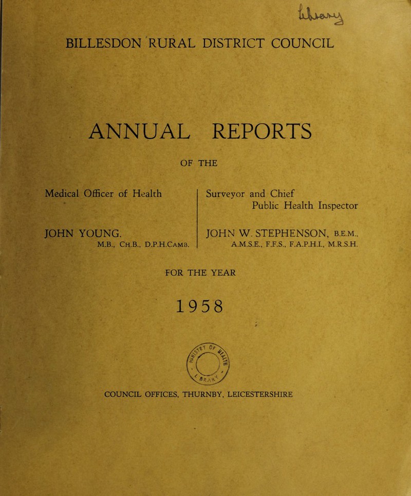 BILLESDON RURAL DISTRICT COUNCIL ANNUAL REPORTS OF THE Medical Officer of Health JOHN YOUNG. Surveyor and Chief Public Health Inspector JOHN W. STEPHENSON, b.e.m.. M.B., Ch.B., D.P.H.Camb. A.M.S.E., F.F.S., F.A.P.H.I., M.R.S.H. FOR THE YEAR 1958 COUNCIL OFFICES, THURNBY, LEICESTERSHIRE