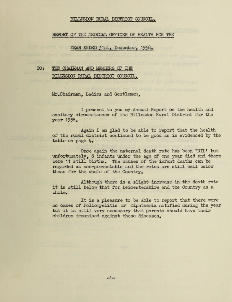 REPORT OF THE I1EDICAL OFFICER OF HEALTH FOR THE YEAR MEED 31st. December. 1938. TO: THE CHAIRMAN AND MEMBERS OP THE BILLESDON RURAL DISTRICT COUNCIL. Mr .Chairman, Ladles and Gentlemen, I present to you my Annual Report on the health and sanitary circumstances of the Billesdon Rural District for the year 1938# Again I am glad to he able to report that the health of the rural district continued to be good as is evidenced by the table on page 1+. Once again the maternal death rate has been ’NIL' but unfortunately, 8 infants under the age of one year died and there were 11 still births. The causes of the infant deaths can be regarded as non-preventable and the rates are still well below those for the whole of the Country. Although there is a slight increase in the death rate it is still below that for Leicestershire and the Country as a whole. It is a pleasure to be able to report that there were no cases of Poliomyelitis or Diphtheria notified during the year but it is still very necessary that parents should have their children immunised against these diseases. -1