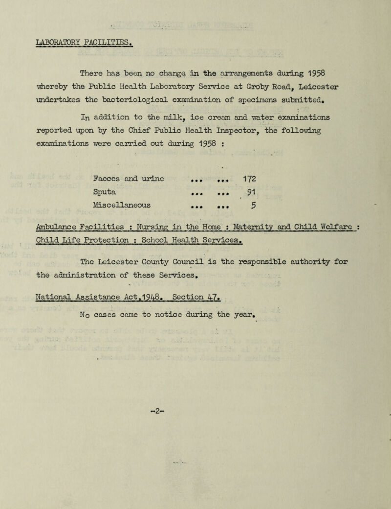 LABORATORY FACILITIES There has been no change, in the arrangements during 1938 whereby the Public Health Laboratory Service at G-roby Road, Leicester undertakes the bacteriological examination of specimens submitted. In addition to the milk, ice cream and water examinations reported upon by the Chief Public Health Inspector, the following examinations were carried out during 1958 : Faeces and urine ... ,,» 172 Sputa ... 91 Miscellaneous ,,, ,,, 5 Ambulance Facilities : Nursing in the Home ; Maternity and Child Welfare Child Life Protection ; School Health Services. The Leicester County Council is the responsible authority for the administration of these Services, National Assistance Act,194B, Section A7» No cases came to notice during the year. -2-