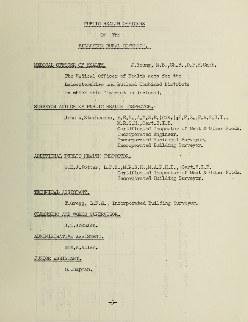 PUBLIC HEALTH OFFICERS OF THE BILLESDON RURAL DISTRICT. MEDICAL OFFICER OF HEALTH. J.Young, M.B. ,Ch.B. ,D.P.H.Camb. The Medical Officer of Health acts for the Leicestershire and Rutland Combined Districts in Tihich this District is included. SURVEYOR AMD CHIEF PUBLIC HEALTH INSPECTOR.' John W,Stephenson, B.E.M. ,A.M.S.E. (Civ.) jF.F.S. ,F.A.P.H.I., M.R.S.H.,Cert.S.I.B. Certificated Inspector of Meat & Other Foods Incorporated Engineer. Incorporated Municipal Surveyor. Incorporated Building Surveyor. ADDITIONAL PUBLIC HEALTH INSPECTOR. G-.E.J.Potter, L.F.S.,M.R.S.H.,M.A.P.H.I., Cert.S.I.B. Certificated Inspector-of Meat & Other Foods Incorporated Building Surveyor. TECHNICAL ASSISTANT. T.Gregg, L.F.S., Incorporated Building Surveyor. CLEANSING AND WORKS SUPERVISOR. J.T.J ohnson. ADMINISTRATIVE ASSISTANT. Mrs.M.Allen. JUNIOR ASSISTANT. B.Chapman,