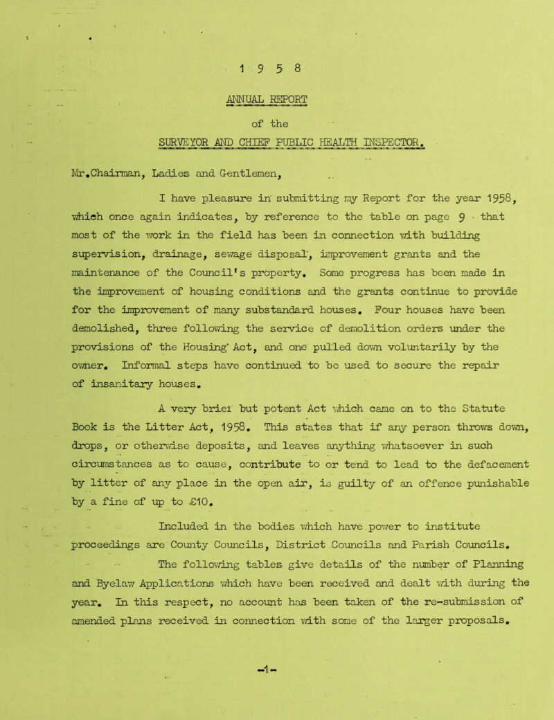ANNUAL REPORT of the SURVEYOR AND CHIEF PUBLIC HEALTH INSPECTOR. Mr.Chairman, Ladies and Gentlemen, I have pleasure in' submitting my Report for the year 1958, viiieh once again indicates, by reference to the table on page 9 ' that most of the work in the field has been in connection with building supervision, drainage, sewage disposal', improvement grants and the maintenance of the Council’s property. Some progress has been made in the improvement of housing conditions and the grants continue to provide for the improvement of many substandard houses. Pour houses have been demolished, three following the service of demolition orders under the provisions of the Housing' Act, and one pulled down voluntarily by the ovjner. Informal steps have continued to be used to secure the repair of insanitary houses, A very brief but potent Act which came on to the Statute Book is the Litter Act, 19.58. This states that if any person throws down, drops, or otherwise deposits, and leaves anything whatsoever in such circumstances as to cause, contribute to or tend to lead to the defacement by litter of any place in the open air, is guilty of an offence punishable by a fine of up to £10, Included in the bodies which have power to institute proceedings are County Councils, District Councils and Parish Councils. The following tables give details of the number of Planning and Byelaw Applications which have been received and dealt with during the year. In this respect, no account has been taken of the re-submission of amended plans received in connection with some of the larger proposals. -1-