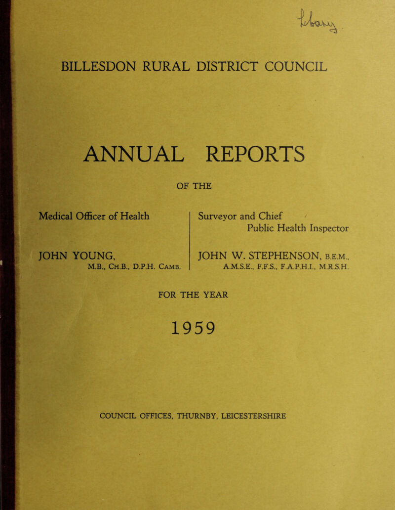 BILLESDON RURAL DISTRICT COUNCIL ANNUAL REPORTS OF THE Medical Officer of Health JOHN YOUNG, M.Bm Ch.B., D.P.H. Camb. Surveyor and Chief Public Health Inspector JOHN W. STEPHENSON, b.e.m., A.M.S.E., F.F.S., F.A.P.H.I., M.R.S.H. FOR THE YEAR 1959 COUNCIL OFFICES, THURNBY, LEICESTERSHIRE