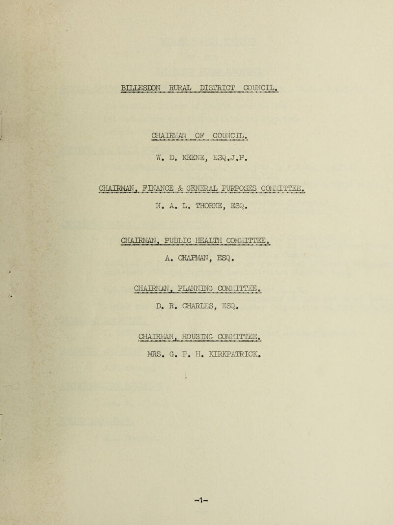 chair at: op council. ¥. D. KEENE, E3Q.J.P. CHAIRMAN. FINANCE & GENERAL PURPOSES COiZHTTEE. N. A. L. THORNE, ESQ. CHAIRMAN, PUBLIC HEALTH CQIIJTTEE. A. CHAPMAN, ESQ. CHAIRMAN. PLANNING- COMMITTEE. D. R. CHARLES, ESQ. CHAIRilAN, HOUSING- COIMITTEE. MRS. G. P. H. KIRKPATRICK. ■1