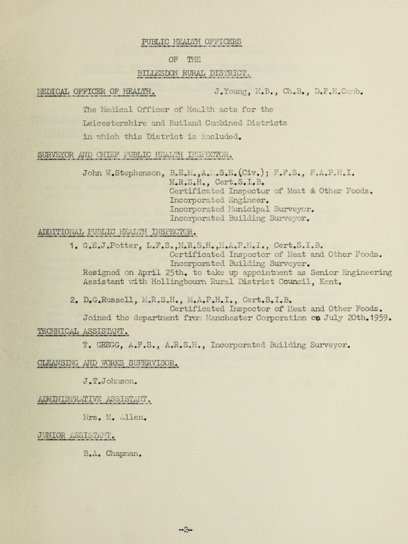 PUBLIC HEALTH OFFICERS OF THE BILLESDON RURAL DIS'TRICT^ MEDICAL OFFICER OF HEALTH. J.Young, M.B,, Ch.B. , D.P.H.Camb. The Medical Officer of Health acts for the Leicestershire and Rutland Combined Districts in which this District is included. SURVEYOR AND CHIEF PUBLIC JjEALTH INSPECTOR. John W.Stephenson, BoE.M. ,A.A.S.E. (Civ.) ; F.F.S., P.A.PeH.I. M.R.S.H., Cert.S.I.B. Certificated Inspector of Meat & Other Foods. Incorporated Engineer. Incorporated Municipal Surveyor. Incorporated Building Surveyor. ADDITIONiJj PUBLIC HEALTH INSPECTOR. 1. G.E.J.Potter, L.F.S.,M.R.S.H.,M.A.P.H.I., Cert.S.I.B. Certificated Inspector of Meat and Other Foods. Incorporated Building Surveyor. Resigned on April 25th. to take up appointment as Senior Engineering Assistant with Hollingboum Rural District Council, Kent. 2. D.G-.Russell, M.R.S.H., M.A.P.H.I., Cert.S.I.B. Certificated Inspector of Meat and Other Foods. Joined the department from Manchester Corporation o$. July 20th. 1959. TECHNICAL ASSISTANT. T, GREGG, A.F.S., A.R.S.H., Incorporated Building Surveyor. CLEANSING AND WORKS SUPERVISOR. J.T. Johnson. ADMINISTR.ECIVE ASSISTANT. Mrs. M. Allen. JUNIOR ASSISTANT. B.A. Chapman