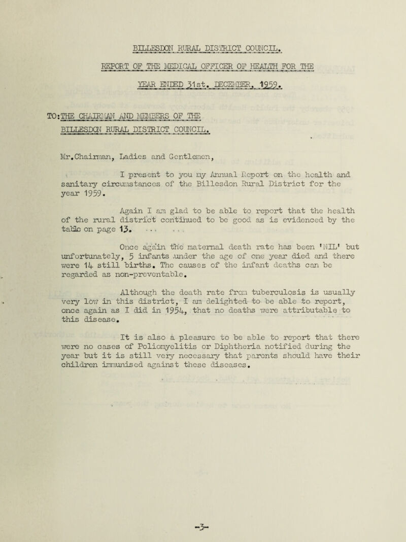 REPORT OF THE MEDICAL OFFICER OF HEALTH FOR THE TEAR ENDED 31st. DECEMBER. 195$,. TO:THE CHAIRIAN AND MEMBERS OF THE BILLESDQN RURAL DISTRICT COUNCIL, Mr.Chairman, Ladies and Gentlemen, I present to you my Annual Report on the health and sanitary circumstances of the Billesdon Rural District for the year 1959. Again I am glad to he able to report that the health of the rural district continued to be good as is evidenced by the tabic on page 13. ■ - • . . . Once again the maternal death rate has been ’NIL’ but unfortunately, 5 infants .under the age of one year died and there were 12+- still births. The causes of the infant deaths can be regarded as non-preventable. Although the death rate from tuberculosis is usually very low in this district, I am delighted to be able to report, once again as I did in 1954, that no deaths were attributable to this disease. It is also a pleasure to be able to report that there were no cases of Poliomyelitis or Diphtheria notified during the year but it is still very necessary that parents should have their children immunised against these diseases. -3-