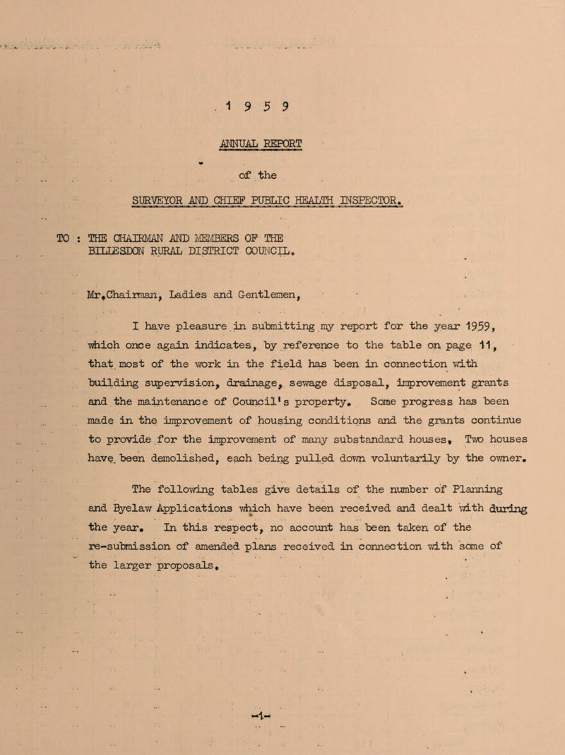 19 5 9 ANNUAL REPORT of the SURVEYOR AND CHIEF PUBLIC HEALTH INSPECTOR. THE CHAIRMAN AND MEMBERS OP THE BTLLESDQN RURAL DISTRICT COUNCIL. Mr .Chairman, Ladies and Gentlemen, I have pleasure in submitting my report for the year 1959, ■which once again indicates, by reference to the table on page 11, that most of the work in the field has been in connection with building supervision, drainage, sewage disposal, improvement grants and the maintenance of Council’s property. Some progress has been made in the improvement of housing conditions and the grants continue to provide for the improvement of many substandard houses. Two houses have, been demolished, each being pulled down voluntarily by the owner. The following tables give details of the number of Planning and Byelaw Applications which have been received and dealt with during the year. In this respect, no account has been taken of the re-submission of amended plans received in connection with some of the larger proposals. *1-