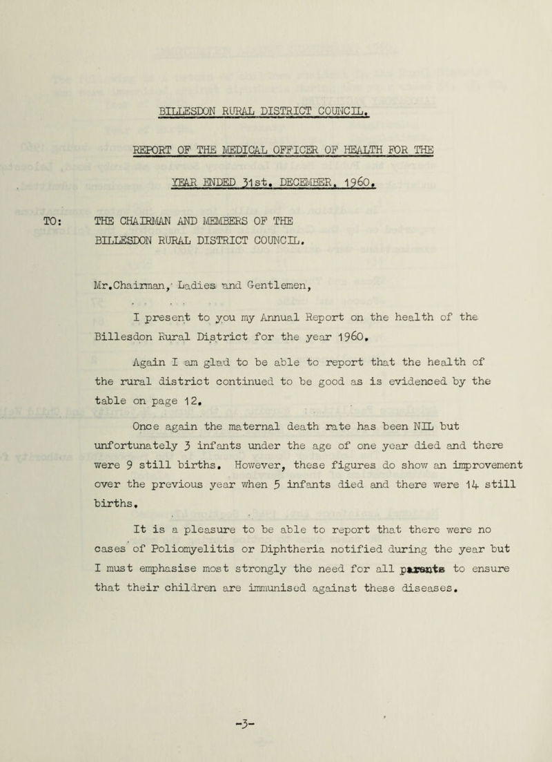 REPORT OF THE MEDICAL OFFICER OF HEALTH FOR THE YEAR ENDED 31st. DECMBSR. 1960, TO; THE CHAHtim AND IffiMBERS OF THE BILLESDON RURAL DISTRICT COUNCIL. Mr,Chairman,' Ladiea and G-entlemen, I present to you my Annual Report on the health of the Billesdon Rural District for the year 196O, Again I am glad to be able to report that the health of the rural district continued to be good as is evidenced by the table on page 12, Once again the maternal death rate has been NIL but unfortunately 3 infants under the age of one year died and there were 9 still births. However, these figures do shov/ an itiprovement over the previous year when 5 infants died and there were 1A still births, It is a pleasure to be able to report that there were no cases of Poliomyelitis or Diphtheria notified during the year but I must emphasise most strongly the need for all pupants to ensure that their children are immunised against these diseases. -3-