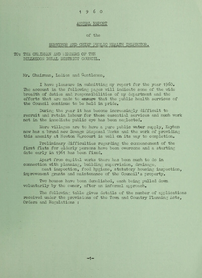 Al-nni/ji ESFORT of the SURVEYOR I'M) CHIEF PUBLIC imS,TE INSPECTOR, TO: THS CBI.m\UJ^ .'IRE i.EI'.IEERS OE THE DILLESDOIJ RLTYUL DISTRICT GOUIJCIL. f'ir, Chaiman, LaRies and G-cntlenen, I have x^loo-sui'e in .submitting ny reijort for the year 196O, The account in the foiIov\dng pages \TiII indicate some of the vd.dc breadth of duties and resjoonsibilities of r;iy department and the efforts that are made to ensure that the public health services of the Council continue to be held in pride, Dui'ing the year it has become increasingly difficult to recruit and retain labour for these essential services and much work not in the immediate loublic eye has been neglected. More villages are to have a pure public water supply, Keyhron now has a brand new 3evra.ge Disposal Dorks and the work of providing this amenity at Newton Harcourt is well on its way to coupletion. Preliminary difficulties regarding the CGr.u.'iencement of the first flats for elderly persons have been overcome and a starting date early in 1961 has been fixed. Apart from capital works there has been much to do in connection with planning, building supervision, drainage, meat inspection, food hygiene, statutory housing inspection, improvement grants and maintenance of the Council's property. Two houses have been demolished, each being pulled down voluntarily by the owner, after an infoimal approach. The following table gives details of the neimber of applications received under the provisions of the Tovm .and Country Planning Acts, Orders and Regulations : -1